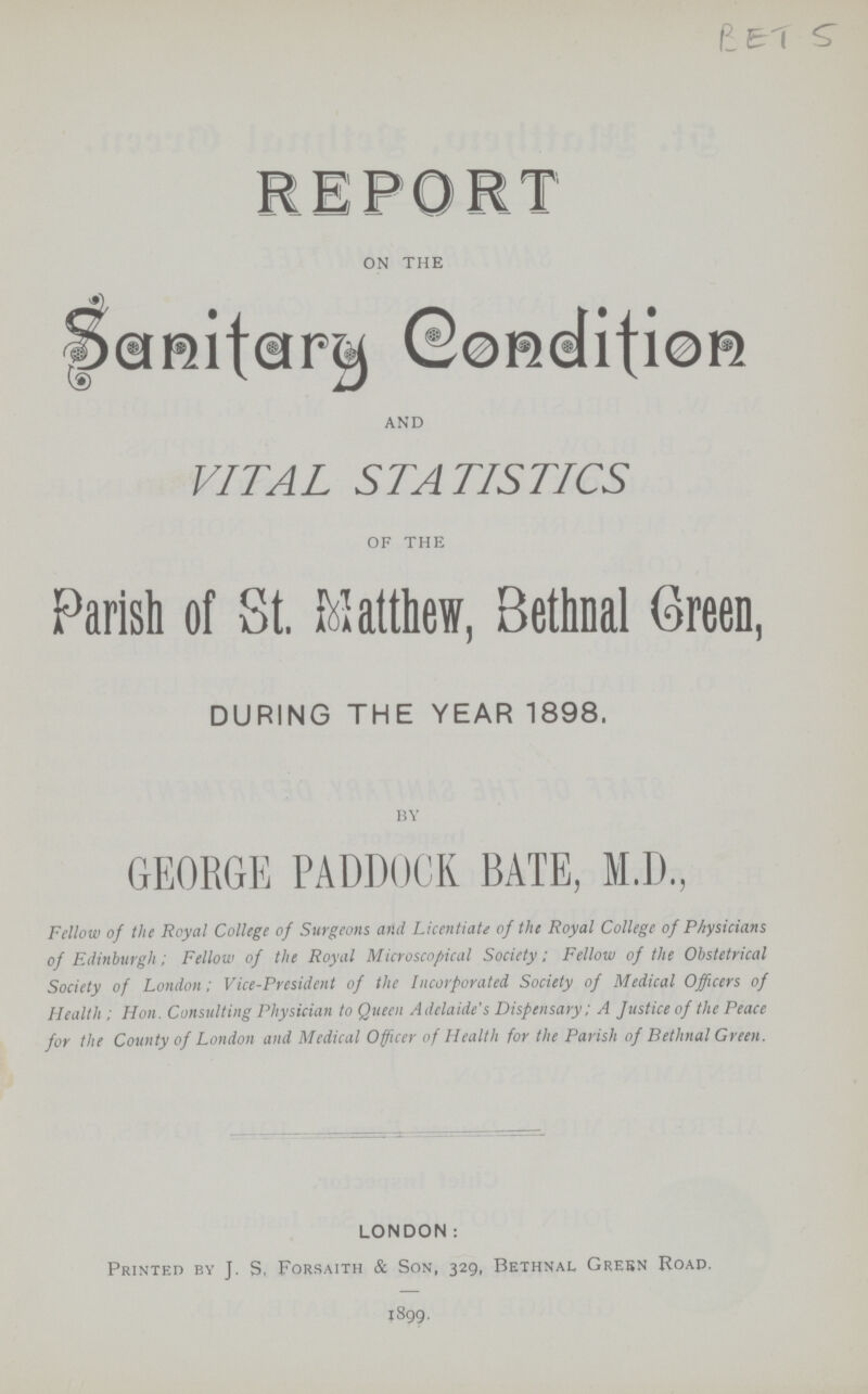 BET 5 REPORT on the Sanitary Condition and VITAL STATISTICS of the Parish of St. Matthew, Bethnal Green, DURING THE YEAR 1898. BY GEORGE PADDOCK BATE, M.D., Fellow of the Royal College of Surgeons and Licentiate of the Royal College of Physicians of Edinburgh; Fellow of the Royal Microscopical Society; Fellow of the Obstetrical Society of London; Vice-President of the Incorporated Society of Medical Officers of Health ; Hon. Consulting Physician to Queen Adelaide's Dispensary; A Justice of the Peace for the County of London and Medical Officer of Health for the Parish of Bethnal Green. LONDON: Printed by J. S, Forsaith & Son, 329, Bethnal Green Road. 1899.
