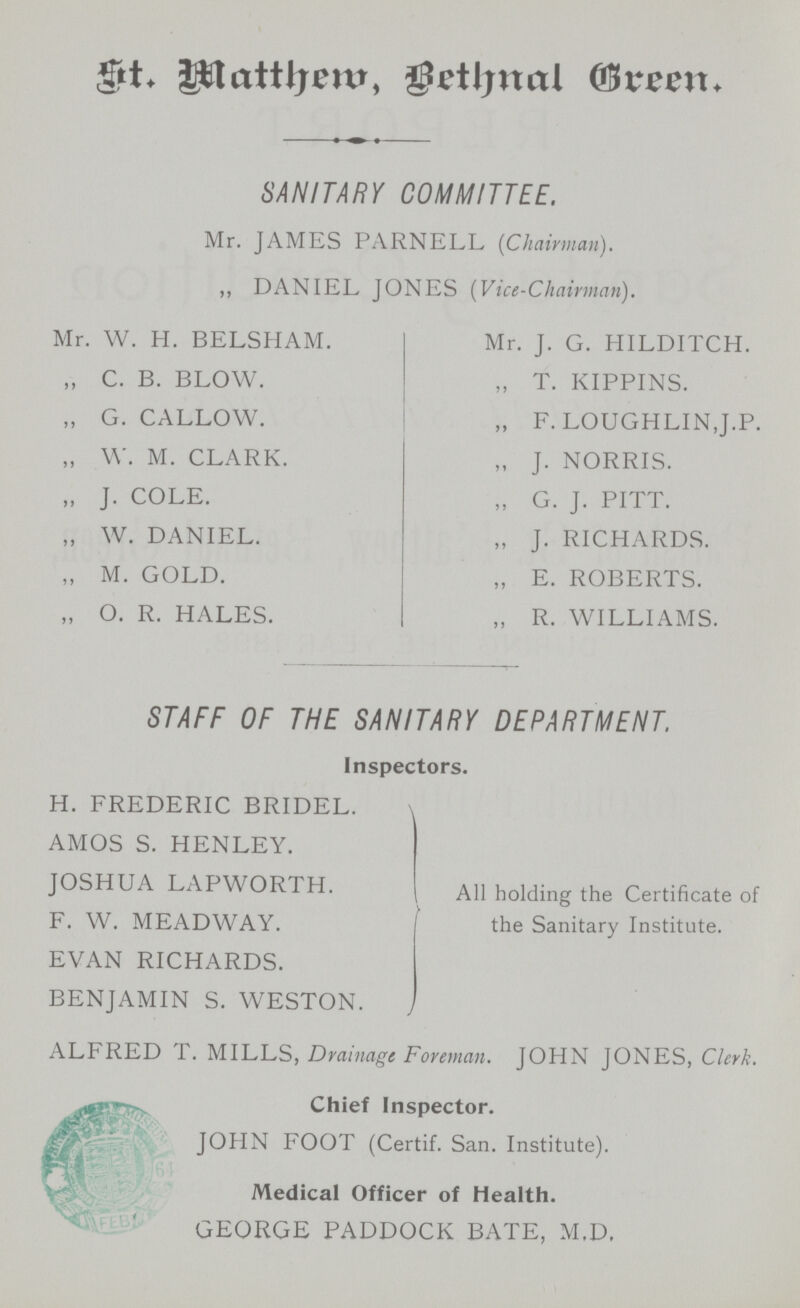 St. Mathem, Bethnal Green. SANITARY COMMITTEE. Mr. JAMES PARNELL (Chairman). „ DANIEL JONES (Vice-Chairman). Mr. W. H. BELSHAM. „ C. B. BLOW. „ G. CALLOW. „ W. M. CLARK. „ J. COLE. „ W. DANIEL. „ M. GOLD. „ O. R. HALES. Mr. J. G. HILDITCH. „ T. KIPPINS. „ F. LOUGHLIN,J.P. „ J. NORRIS. „ G. J. PITT. „ J. RICHARDS. „ E. ROBERTS. „ R. WILLIAMS. STAFF OF THE SANITARY DEPARTMENT. Inspectors. H. FREDERIC BRIDEL. AMOS S. HENLEY. JOSHUA LAPWORTH. F. W. MEADWAY. EVAN RICHARDS. BENJAMIN S. WESTON. All holding the Certificate of the Sanitary Institute. ALFRED T. MILLS, Drainage Foreman. JOHN JONES, Clerk. Chief Inspector. JOHN FOOT (Certif. San. Institute). Medical Officer of Health. GEORGE PADDOCK BATE, M.D.