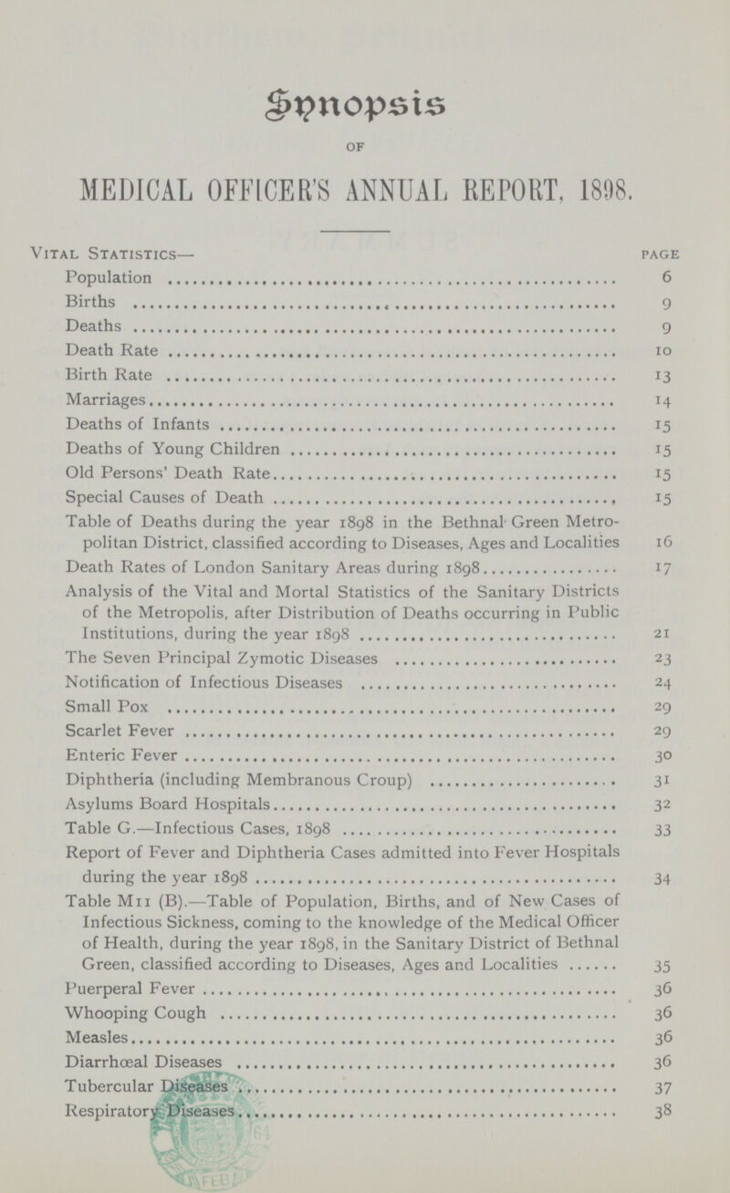 Snnopsis of MEDICAL OFFICER'S ANNUAL REPORT. 1898. Vital Statistics— page Population 6 Births 9 Deaths 9 Death Rate 10 Birth Rate 13 Marriages 14 Deaths of Infants 15 Deaths of Young Children 15 Old Persons' Death Rate 15 Special Causes of Death 15 Table of Deaths during the year 1898 in the Bethnal Green Metro politan District, classified according to Diseases, Ages and Localities 16 Death Rates of London Sanitary Areas during 1898 17 Analysis of the Vital and Mortal Statistics of the Sanitary Districts of the Metropolis, after Distribution of Deaths occurring in Public Institutions, during the year 1898 21 The Seven Principal Zymotic Diseases 23 Notification of Infectious Diseases 24 Small Pox 29 Scarlet Fever 29 Enteric Fever 30 Diphtheria (including Membranous Croup) 31 Asylums Board Hospitals 32 Table G.—Infectious Cases, 1898 33 Report of Fever and Diphtheria Cases admitted into Fever Hospitals during the year 1898 34 Table Mii (B).—Table of Population, Births, and of New Cases of Infectious Sickness, coming to the knowledge of the Medical Officer of Health, during the year 1898, in the Sanitary District of Bethnal Green, classified according to Diseases, Ages and Localities 35 Puerperal Fever 36 Whooping Cough 36 Measles 36 Diarrhœal Diseases 36 Tubercular Diseases 37 Respiratory Diseases 38