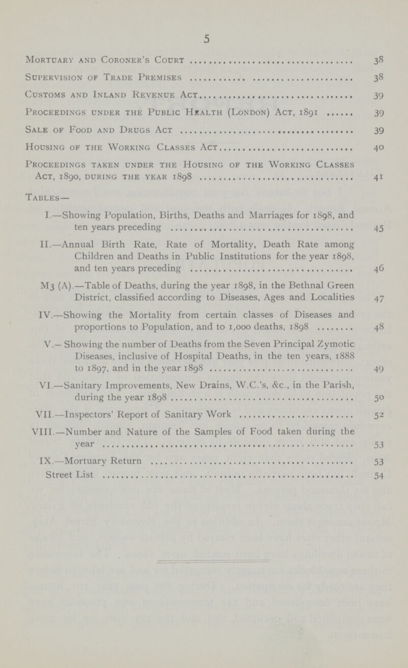 5 Mortuary and Coroner's Codrt 38 Supervision of Trade Premises 38 Customs and Inland Revenue Act 39 Proceedings under the Public Health (London) Act, 1891 39 Sale of Food and Drugs Act 39 Housing of the Working Classes Act 40 Proceedings taken under the Housing of the Working Classes Act, 1890, during the year 1898 41 Tables— I.—Showing Population, Births, Deaths and Marriages for 1S98, and ten years preceding 45 II.—Annual Birth Rate, Rate of Mortality, Death Rate among Children and Deaths in Public Institutions for the year 1898, and ten years preceding 46 M3 (A).—Table of Deaths, during the year 1898, in the Bethnal Green District, classified according to Diseases, Ages and Localities 47 IV.—Showing the Mortality from certain classes of Diseases and proportions to Population, and to 1,000 deaths, 1898 48 V.— Showing the number of Deaths from the Seven Principal Zymotic Diseases, inclusive of Hospital Deaths, in the ten years, 1888 to 1897, and in the year 1898 49 VI.—Sanitary Improvements, New Drains, W.C.'s, &c., in the Parish, during the year 1898 50 VII.—Inspectors' Report of Sanitary Work 52 VIII.—Number and Nature of the Samples of Food taken during the year 53 IX.—Mortuary Return 53 Street List 54