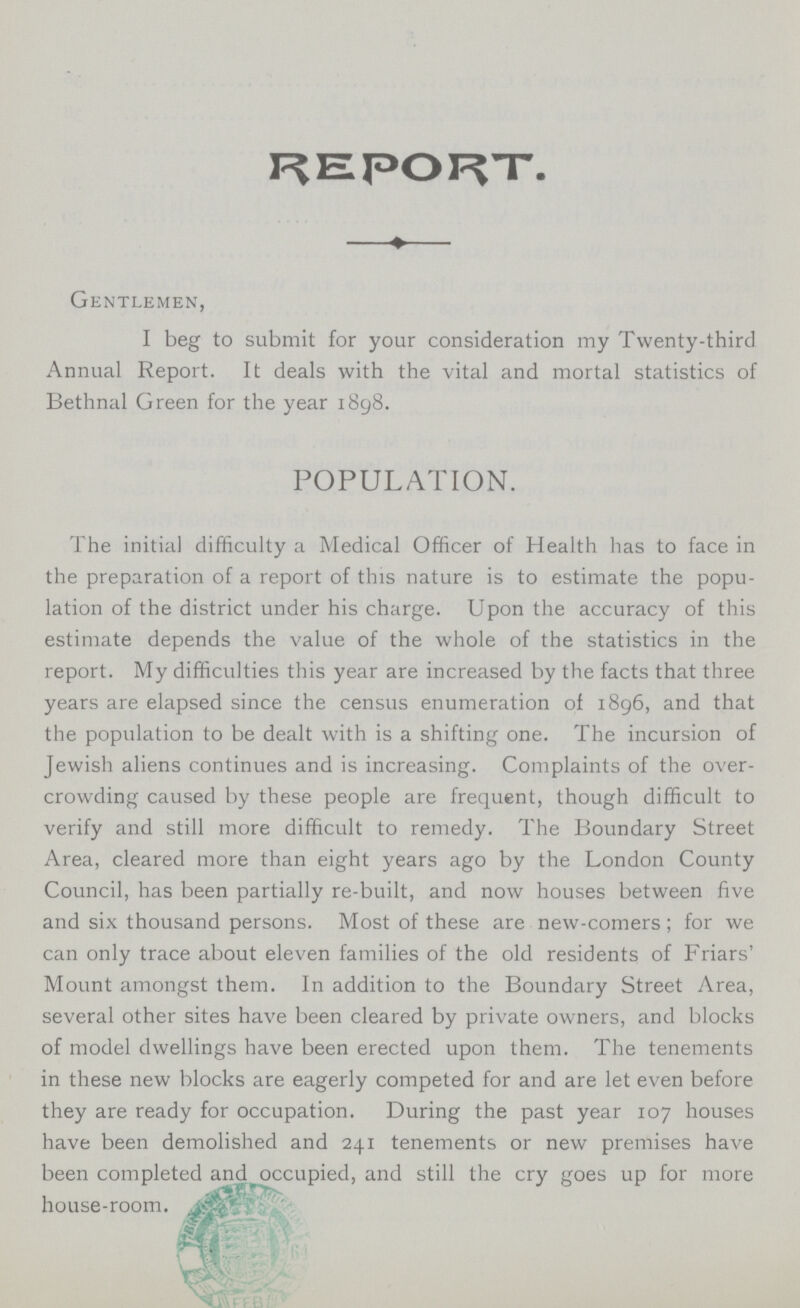 REPORT. —♦— Gentlemen, I beg to submit for your consideration my Twenty-third Annual Report. It deals with the vital and mortal statistics of Bethnal Green for the year 1898. POPULATION. The initial difficulty a Medical Officer of Health has to face in the preparation of a report of this nature is to estimate the popu lation of the district under his charge. Upon the accuracy of this estimate depends the value of the whole of the statistics in the report. My difficulties this year are increased by the facts that three years are elapsed since the census enumeration of 1896, and that the population to be dealt with is a shifting one. The incursion of Jewish aliens continues and is increasing. Complaints of the over crowding caused by these people are frequent, though difficult to verify and still more difficult to remedy. The Boundary Street Area, cleared more than eight years ago by the London County Council, has been partially re-built, and now houses between five and six thousand persons. Most of these are new-comers; for we can only trace about eleven families of the old residents of Friars' Mount amongst them. In addition to the Boundary Street Area, several other sites have been cleared by private owners, and blocks of model dwellings have been erected upon them. The tenements in these new blocks are eagerly competed for and are let even before they are ready for occupation. During the past year 107 houses have been demolished and 241 tenements or new premises have been completed and occupied, and still the cry goes up for more house-room.