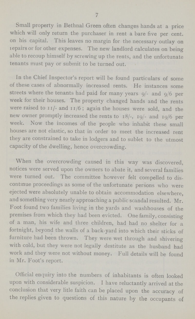 7 Small property in Bethnal Green often changes hands at a price which will only return the purchaser in rent a bare five per cent, on his capital. This leaves no margin for the necessary outlay on lepairs or for other expenses. The new landlord calculates on being able to recoup himself by screwing up the rents, and the unfortunate tenants must pay or submit to be turned out. In the Chief Inspector's report will be found particulars of some of these cases of abnormally increased rents. He instances some streets where the tenants had paid for many years 9/- and 9/6 per week for their houses. The property changed hands and the rents were raised to 11/- and 11/6 ; again the houses were sold, and the new owner promptly increased the rents to 18/-, 19/- and 19/6 per week. Now the incomes of the people who inhabit these small houses are not elastic, so that in order to meet the increased rent they are constrained to take in lodgers and to sublet to the utmost capacity of the dwelling, hence overcrowding. When the overcrowding caused in this way was discovered, notices were served upon the owners to abate it, and several families were turned out. The committee however felt compelled to dis continue proceedings as some of the unfortunate persons who were ejected were absolutely unable to obtain accommodation elsewhere, and something very nearly approaching a public scandal resulted. Mr. Foot found two families living in the yards and washhouses of the premises from which they had been evicted. One family, consisting of a man, his wife and three children, had had no shelter for a fortnight, beyond the walls of a back-yard into which their sticks of furniture had been thrown. They were wet through and shivering with cold, but they were not legally destitute as the husband had work and they were not without money. Full details will be found in Mr. Foot's report. Official enquiry into the numbers of inhabitants is often looked upon with considerable suspicion. I have reluctantly arrived at the conclusion that very litle faith can be placed upon the accuracy of the replies given to questions of this nature by the occupants of