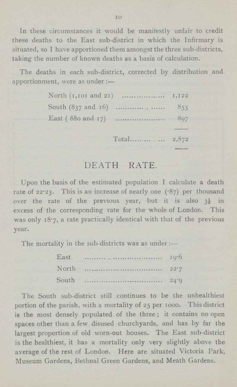 10 In these circumstances it would be manifestly unfair to credit these deaths to the East sub-district in which the Infirmary is situated, so I have apportioned them amongst the three sub-districts, taking the number of known deaths as a basis of calculation. The deaths in each sub-district, corrected by distribution and apportionment, were as under :— North (1,101 and 21) 1,122 South (837 and 16) 853 East ( 880 and 17) 897 Total 2,872 DEATH RATE. Upon the basis of the estimated population I calculate a death rate of 22.23. This is an increase of nearly one (.87) per thousand over the rate of the previous year, but it is also 3½ in excess of the corresponding rate for the whole of London. This was only 18.7, a rate practically identical with that of the previous year. The mortality in the sub-districts was as under:— East I9.6 North 22.7 South 24.9 The South sub-district still continues to be the unhealthiest portion of the parish, with a mortality of 25 per 1000. This district is the most densely populated of the three ; it contains no open spaces other than a few disused churchyards, and has by far the largest proportion of old worn-out houses. The East sub-district is the healthiest, it has a mortality only very slightly above the average of the rest of London. Here are situated Victoria Park, Museum Gardens, Bethnal Green Gardens, and Meath Gardens.