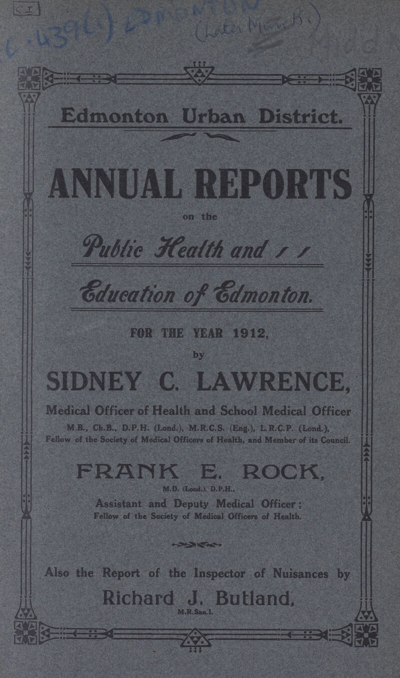 C I C.439(1)EDMOON Edmonton Urban District. ANNUAL REPORTS on the Public Health and Education of Edmonton FOR THE YEAR 1912, by SIDNEY C. LAWRENCE, Medical Officer of Health and School Medical Officer M B, Ch.B., D.P.H. (Lond,), M.R.C.S. (Eng.), L.R.C.P. (Lond.), Fellow of the Society of Medical Officers of Health, and Member of its Council, FRANK E. ROCK, M.D. (Loud.). D.P.H., Assistant and Deputy Medical Officer; Fellow of the Society of Medical Officers of Health. Also the Report of the Inspector of Nuisances by Richard J. Butland, M.R.San.1.