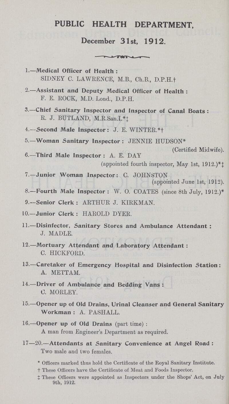 PUBLIC HEALTH DEPARTMENT, December 31 st, 1912. 1.—Medical Officer of Health: SIDNEY C. LAWRENCE, M.B., Ch.B., D.P.H.† 2.—Assistant and Deputy Medical Officer of Health: F. E. ROCK, M.D. Loud., D.P.H. 3.—Chief Sanitary Inspector and Inspector of Canal Boats: R. J. BUTLAND, M.R.San.I.*‡ 4.—Second Male Inspector: J. E. WINTER.*† 5.—Woman Sanitary Inspector: JENNIE HUDSON* (Certified Midwife). 6.—Third Male Inspector: A. E. DAY (appointed fourth inspector, May 1st, 1912.)*‡ 7.—Junior Woman Inspector: C. JOHNSTON (appointed June 1st, 1912). 8.—Fourth Male Inspector : W. O. COATES (since 8th July, 1912.)* 9.—Senior Clerk: ARTHUR J. KIRKMAN. 10.—Junior Clerk : HAROLD DYER. 11.—Disinfector, Sanitary Stores and Ambulance Attendant: J. MADLE. 12.—Mortuary Attendant and Laboratory Attendant: C. HICKFORD. 13.—Caretaker of Emergency Hospital and Disinfection Station: A. METTAM. 14.—Driver of Ambulance and Bedding Vans: C. MORLEY. 15.—Opener up of Old Drains, Urinal Cleanser and General Sanitary Workman: A. PASHALL. 16.—Opener up of Old Drains (part time): A man from Engineer's Department as required. 17—20.—Attendants at Sanitary Convenience at Angel Road: Two male and two females. *Officers marked thus hold the Certificate of the Royal Sanitary Institute. †These Officers have the Certificate of Meat and Foods Inspector. ‡These Officers were appointed as Inspectors under the Shops' Act, on July 9th, 1912.