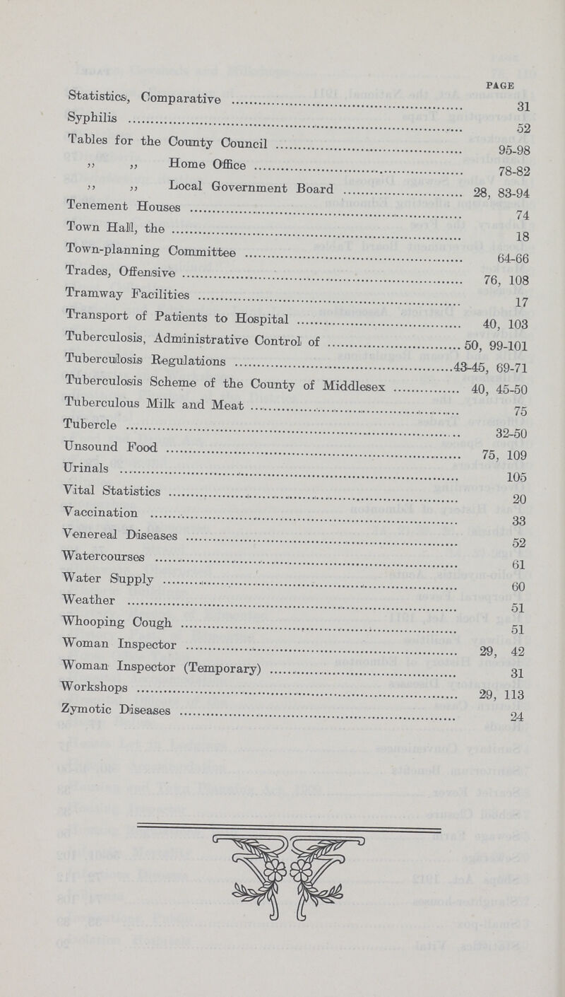 page Statistics, Comparative 31 Syphilis 52 Tables for the County Council 95-98 „ „ Home Office 78-82 „ „ Local Government Board 28, 83-94 Tenement Houses 74 Town Hall, the 18 Town-planning Committee 64-66 Trades, Offensive 76, 108 Tramway Facilities 17 Transport of Patients to Hospital 40, 103 Tuberculosis, Administrative Control of 50, 99-101 Tuberculosis Regulations 43-45, 69-71 Tuberculosis Scheme of the County of Middlesex 40, 45-50 Tuberculous Milk and Meat 75 Tubercle 32-50 Unsound Food 75, 109 Urinals 105 Vital Statistics 20 Vaccination 33 Venereal Diseases 52 Watercourses 61 Water Supply 60 Weather 51 Whooping Cough 51 Woman Inspector 29, 42 Woman Inspector (Temporary) 31 Workshops 29, 113 Zymotic Diseases 24