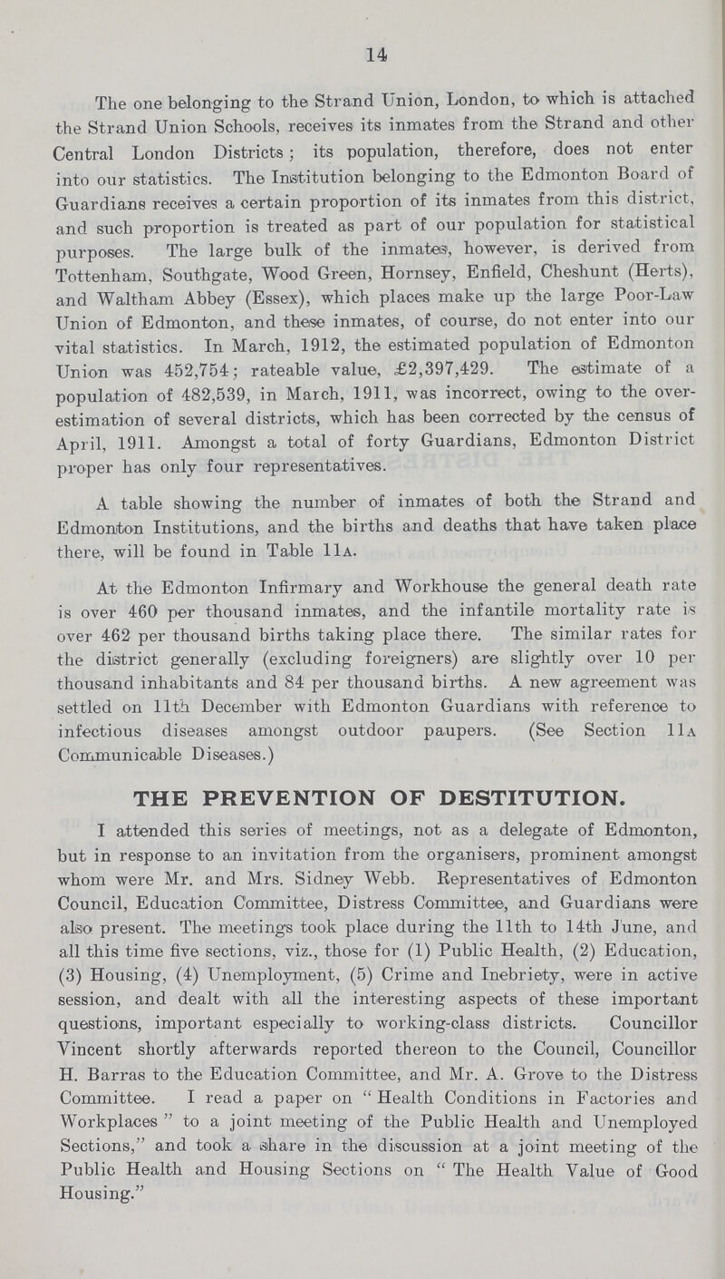 14 The one belonging to the Strand Union, London, to which is attached the Strand Union Schools, receives its inmates from the Strand and other Central London Districts; its population, therefore, does not enter into our statistics. The Institution belonging to the Edmonton Board of Guardians receives a certain proportion of its inmates from this district, and such proportion is treated as part of our population for statistical purposes. The large bulk of the inmates, however, is derived from Tottenham, Southgate, Wood Green, Hornsey, Enfield, Cheshunt (Herts), and Waltham Abbey (Essex), which places make up the large Poor-Law Union of Edmonton, and these inmates, of course, do not enter into our vital statistics. In March, 1912, the estimated population of Edmonton Union was 452,754; rateable value, £2,397,429. The estimate of a population of 482,539, in March, 1911, was incorrect, owing to the over estimation of several districts, which has been corrected by the census of April, 1911. Amongst a total of forty Guardians, Edmonton District proper has only four representatives. A table showing the number of inmates of both the Strand and Edmonton Institutions, and the births and deaths that have taken place there, will be found in Table 11a. At the Edmonton Infirmary and Workhouse the general death rate is over 460 per thousand inmates, and the infantile mortality rate is over 462 per thousand births taking place there. The similar rates for the district generally (excluding foreigners) are slightly over 10 per thousand inhabitants and 84 per thousand births. A new agreement was settled on 11th December with Edmonton Guardians with reference to infectious diseases amongst outdoor paupers. (See Section 11a Communicable Diseases.) THE PREVENTION OF DESTITUTION. I attended this series of meetings, not as a delegate of Edmonton, but in response to an invitation from the organisers, prominent amongst whom were Mr. and Mrs. Sidney Webb. Representatives of Edmonton Council, Education Committee, Distress Committee, and Guardians were also present. The meetings took place during the 11th to 14th June, and all this time five sections, viz., those for (1) Public Health, (2) Education, (3) Housing, (4) Unemployment, (5) Crime and Inebriety, were in active session, and dealt with all the interesting aspects of these important questions, important especially to working-class districts. Councillor Vincent shortly afterwards reported thereon to the Council, Councillor H. Barras to the Education Committee, and Mr. A. Grove to the Distress Committee. I read a paper on Health Conditions in Factories and Workplaces to a joint meeting of the Public Health and Unemployed Sections, and took a share in the discussion at a joint meeting of the Public Health and Housing Sections on The Health Value of Good Housing.