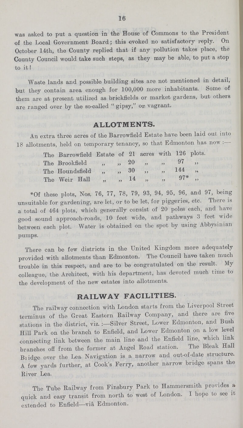 16 was asked to put a question in the House of Commons to the President of the Local Government Board; this evoked no satisfactory reply. On October 14th, the County replied that if any pollution takes place, the County Council would take such steps, as they may be able, to put a stop to it ! Waste lands and possible building sites are not mentioned in detail, but they contain area enough for 100,000 more inhabitants. Some of them are at present utilized as brickfields or market gardens, but others are ranged over by the so-called gipsy, on vagrant. ALLOTMENTS. An extra three acres of the Barrowfield Estate have been laid out into 18 allotments, held on temporary tenancy, so that Edmonton has now :— The Barrowfield Estate of 21 acres with 126 plots. The Brookfield „ ,, 20 „ „ 97 ,, The Houndsfield „ „ 30 ,, „ 144 „ The Weir Hall „ „ 14 „ „ 97* „ *Of these plots, Nos. 76, 77, 78, 79, 93, 94, 95, 96, and 97, being unsuitable for gardening, are let, or to be let, for piggeries, etc. There is a total of 464 plots, which generally consist of 20 poles each, and have good sound approach-roads, 10 feet wide, and pathways 3 feet wide between each plot. Water is obtained on the spot by using Abbysinian pumps. There can be few districts in the United Kingdom more adequately provided with allotments than Edmonton. The Council have taken much trouble in this respect, and are to be congratulated on the result. My colleague, the Architect, with his department, has devoted much time to the development of the new estates into allotments. RAILWAY FACILITIES. The railway connection with London starts from the Liverpool Street terminus of the Great Eastern Railway Company, and there are five stations in the district, viz.:—Silver Street, Lower Edmonton, and Bush Hill Park on the branch to Enfield, and Lower Edmonton on a low level connecting link between the main line and the Enfield line, which link branches off from the former at Angel Road station. The Bleak Hall Bridge over the Lea Navigation is a narrow and out-of-date structure. A few yards further, at Cook's Ferry, another narrow bridge spans the River Lea. The Tube Railway from Finsbury Park to Hammersmith provides a quick and easy transit from north to west of London. I hope to see it extended to Enfield—viâ Edmonton.