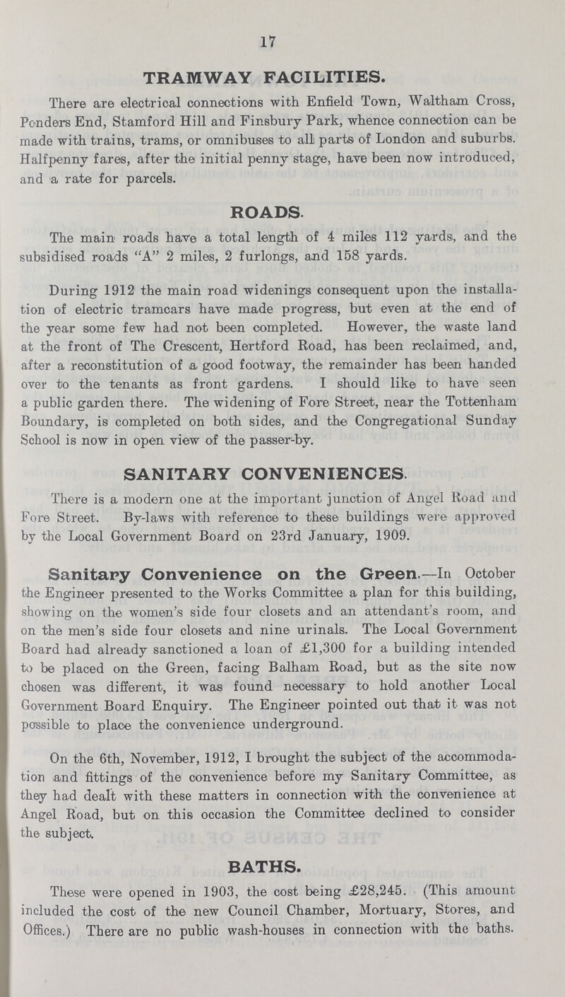 17 TRAMWAY FACILITIES. There are electrical connections with Enfield Town, Waltham Cross, Ponders End, Stamford Hill and Finsbury Park, whence connection can be made with trains, trams, or omnibuses to all parts of London and suburbs. Halfpenny fares, after the initial penny stage, have been now introduced, and a rate for parcels. ROADS. The main roads have a total length of 4 miles 112 yards, and the subsidised roads A 2 miles, 2 furlongs, and 158 yards. During 1912 the main road widenings consequent upon the installa tion of electric tramcars have made progress, but even at the esnd of the year some few had not been completed. However, the waste land at the front of The Crescent, Hertford Road, has been reclaimed, and, after a reconstitution of a good footway, the remainder has been handed over to the tenants as front gardens. I should like to have seen a public garden there. The widening of Fore Street, near the Tottenham Boundary, is completed on both sides, and the Congregational Sunday School is now in open view of the passer-by. SANITARY CONVENIENCES There is a modern one at the important junction of Angel Road and Fore Street. By-laws with reference to these buildings were approved by the Local Government Board on 23rd January, 1909. Sanitary Convenience on the Green.—In October the Engineer presented to the Works Committee a plan for this building, showing on the women's side four closets and an attendant's room, and on the men's side four closets and nine urinals. The Local Government Board had already sanctioned a loan of £1,300 for a building intended to be placed on the Green, facing Balham Road, but as the site now chosen was different, it was found necessary to hold another Local Government Board Enquiry. The Engineer pointed out that it was not possible to place the convenience underground. On the 6th, November, 1912, I brought the subject of the accommoda tion and fittings of the convenience before my Sanitary Committee, as they had dealt with these matters in connection with the convenience at Angel Road, but on this occasion the Committee declined to consider the subject. BATHS. These were opened in 1903, the cost being £28,245. (This amount included the cost of the new Council Chamber, Mortuary, Stores, and Offices.) There are no public wash-houses in connection with the baths.