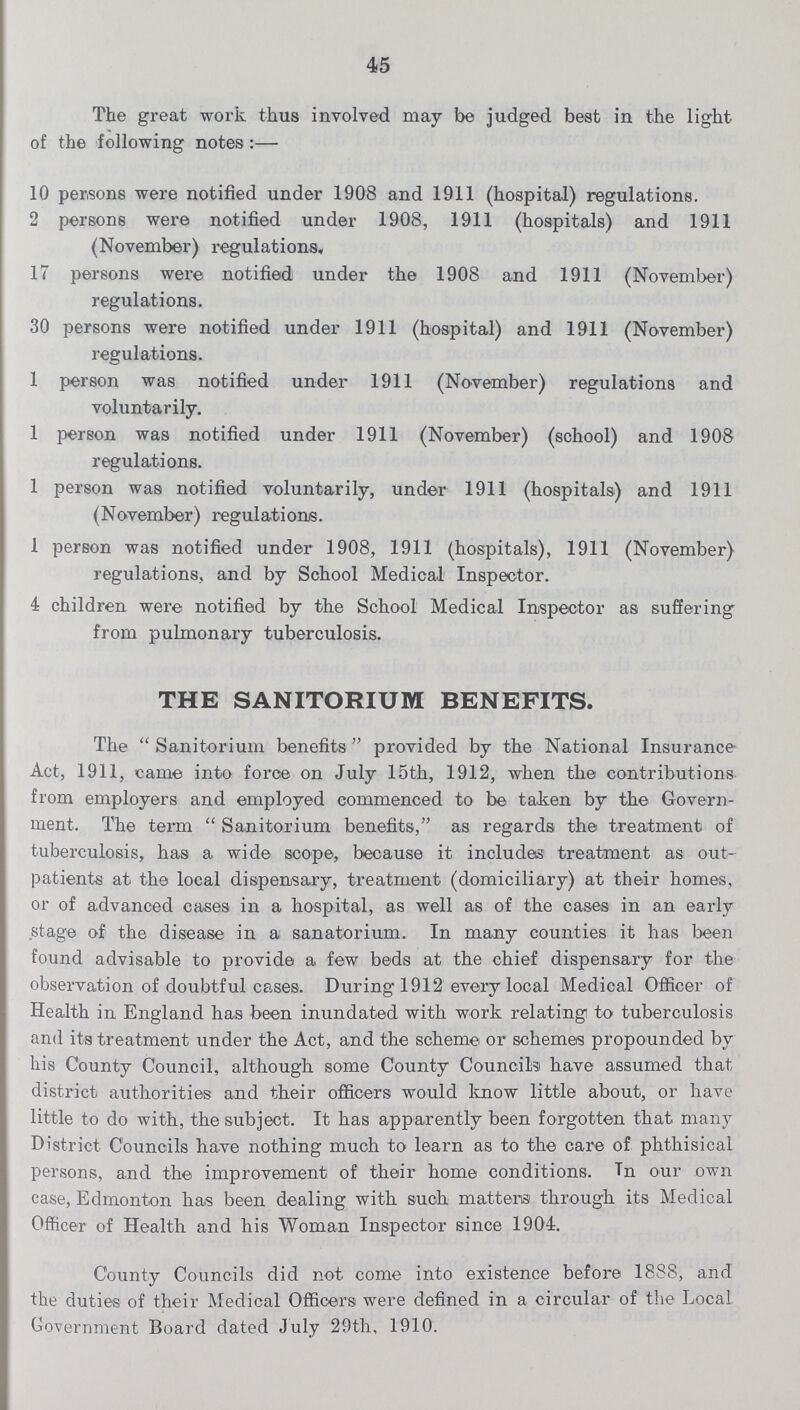 45 The great work thus involved may be judged best in the light of the following notes :— 10 persons were notified under 1908 and 1911 (hospital) regulations. 2 persons were notified under 1908, 1911 (hospitals) and 1911 (November) regulations, 17 persons were notified under the 1908 and 1911 (November) regulations. 30 persons were notified under 1911 (hospital) and 1911 (November) regulations. 1 person was notified under 1911 (November) regulations and voluntarily. 1 person was notified under 1911 (November) (school) and 1908 regulations. 1 person was notified voluntarily, under 1911 (hospitals) and 1911 (November) regulations. 1 person was notified under 1908, 1911 (hospitals), 1911 (November) regulations, and by School Medical Inspector. 4 children were notified by the School Medical Inspector as suffering from pulmonary tuberculosis. THE SANITORIUM BENEFITS. The  Sanitorium benefits provided by the National Insurance Act, 1911, came into force on July 15th, 1912, when the contributions from employers and employed commenced to be taken by the Govern ment. The term  Sanitorium benefits, as regards the treatment of tuberculosis, has a wide scope, because it includes treatment as out patients at the local dispensary, treatment (domiciliary) at their homes, or of advanced cases in a hospital, as well as of the cases in an early stage of the disease in a sanatorium. In many counties it has been found advisable to provide a few beds at the chief dispensary for the observation of doubtful cases. During 1912 every local Medical Officer of Health in England has been inundated with work relating to tuberculosis and its treatment under the Act, and the scheme or schemes propounded by his County Council, although some County Councils have assumed that district authorities and their officers would know little about, or have little to do with, the subject. It has apparently been forgotten that many District Councils have nothing much to learn as to the care of phthisical persons, and the improvement of their home conditions. Tn our own case, Edmonton has been dealing with such matters through its Medical Officer of Health and his Woman Inspector since 1904. County Councils did not come into existence before 1888, and the duties of their Medical Officers were defined in a circular of the Local. Government Board dated July 29th, 1910.