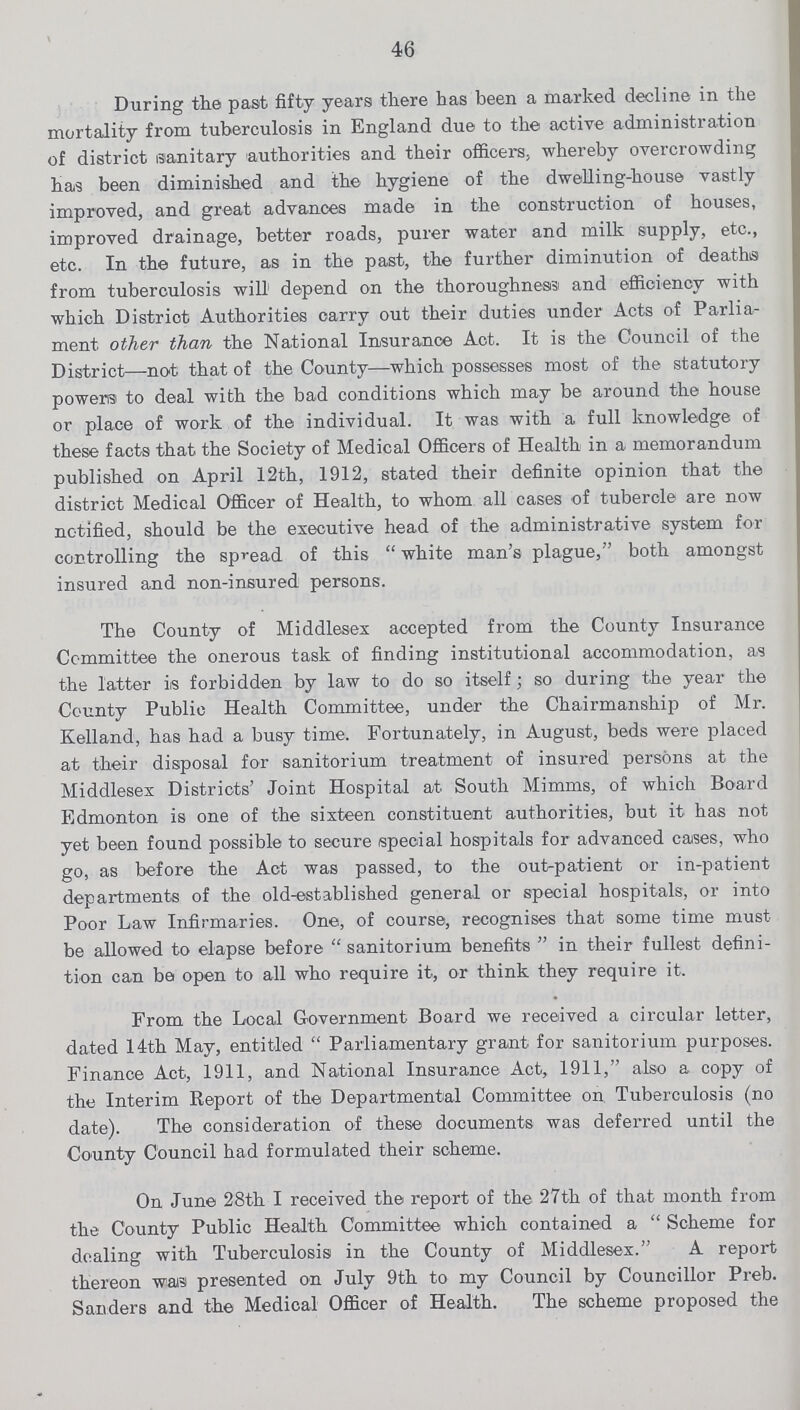46 During the past fifty years there has been a marked decline in the mortality from tuberculosis in England due to the active administration of district sanitary authorities and their officers, whereby overcrowding has been diminished and the hygiene of the dwelling-house vastly improved, and great advances made in the construction of houses, improved drainage, better roads, purer water and milk supply, etc., etc. In the future, as in the past, the further diminution of deaths from tuberculosis will depend on the thoroughness and efficiency with which District Authorities carry out their duties under Acts of Parlia ment other than the National Insurance Act. It is the Council of the District—not that of the County—which possesses most of the statutory powers to deal with the bad conditions which may be around the house or place of work of the individual. It was with a full knowledge of these facts that the Society of Medical Officers of Health in a memorandum published on April 12th, 1912, stated their definite opinion that the district Medical Officer of Health, to whom all cases of tubercle are now notified, should be the executive head of the administrative system for controlling the spread of this  white man's plague, both amongst insured and non-insured persons. The County of Middlesex accepted from the County Insurance Committee the onerous task of finding institutional accommodation, as the latter is forbidden by law to do so itself; so during the year the County Public Health Committee, under the Chairmanship of Mr. Kelland, has had a busy time. Fortunately, in August, beds were placed at their disposal for sanitorium treatment of insured persons at the Middlesex Districts' Joint Hospital at South Mimms, of which Board Edmonton is one of the sixteen constituent authorities, but it has not yet been found possible to secure special hospitals for advanced cases, who go, as before the Act was passed, to the out-patient or in-patient departments of the old-established general or special hospitals, or into Poor Law Infirmaries. One, of course, recognises that some time must be allowed to elapse before sanitorium benefits in their fullest defini tion can be open to all who require it, or think they require it. From the Local Government Board we received a circular letter, dated 14th May, entitled Parliamentary grant for sanitorium purposes. Finance Act, 1911, and National Insurance Act, 1911, also a. copy of the Interim Report of the Departmental Committee on Tuberculosis (no date). The consideration of these documents was deferred until the County Council had formulated their scheme. On June 28th I received the report of the 27th of that month from the County Public Health Committee which contained a  Scheme for dealing with Tuberculosis in the County of Middlesex. A report thereon was presented on July 9th to my Council by Councillor Preb. Sanders and the Medical Officer of Health. The scheme proposed the