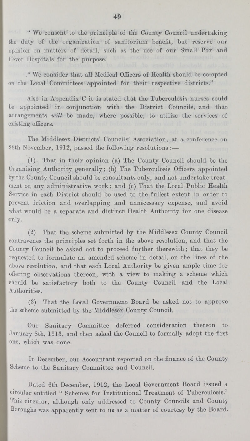 49 We consent to the principle of the County Council undertaking the duty of the organization of sanitorium benefit, but reserve our opinion on matters of detail, such as the use of our Small Pox and Fever Hospitals for the purpose. We consider that all Medical Officers of Health should be co-opted on the Local Committees appointed for their respective districts. Also in Appendix C it is stated that the Tuberculosis nurses could be appointed in conjunction with the District Councils, and that arrangements will be made, where possible, to utilize the services of existing officers. The Middlesex Districts' Councils' Association, at a conference on 28th November, 1912, passed the following resolutions:- (1) That in their opinion (a) The County Council should be the Organising Authority generally; (b) The Tuberculosis Officers appointed by the County Council should be consultants only, and not undertake treat ment or, any administrative work; and (c) That the Local Public Health Service in each District should be used t-o the fullest extent in order to prevent friction and overlapping and unnecessary expense, and avoid what would be a separate and distinct Health Authority for one disease only. (2) That the scheme submitted by the Middlesex County Council contravenes the principles set forth in the above resolution, and that the County Council be asked not to proceed further therewith; that they be requested to formulate an amended scheme in detail, on the lines of the above resolution, and that each Local Authority be given ample time for offering observations thereon, with a view to making a scheme which should be satisfactory both to the County Council and the Local Authorities. (3) That the Local Government Board be asked not to approve the scheme submitted by the Middlesex County Council. Our Sanitary Committee deferred consideration thereon to January 8th, 1913, and then asked the Council to formally adopt the first one, which was done. In December, our Accountant reported on the finance of the County Scheme to the Sanitary Committee and Council. Dated 6th December, 1912, the Local Government Board issued a circular entitled Schemes for Institutional Treatment of Tuberculosis. This circular, although only addressed to County Councils and County Boroughs was apparently sent to us as a matter of courtesy by the Board.
