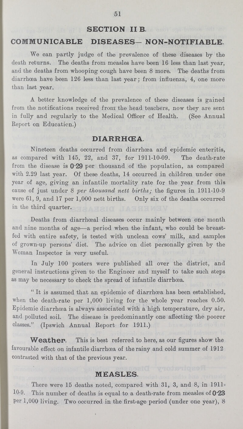 51 SECTION II B. COMMUNICABLE DISEASES— NON-NOTIFIABLE. We can partly judge of the prevalence of these diseases by the death returns. The deaths from measles have been 16 less than last year, and the deaths from whooping cough have been 8 more. The deaths from diarrhoea have been 126 less than last year; from influenza, 4, one more than last year. A better knowledge of the prevalence of these diseases is gained from the notifications received from the head teachers, now they are sent in fully and regularly to the Medical Officer of Health. (See Annual Report on Education.) DIARRHŒA. Nineteen deaths occurred from diarrhoea and epidemic enteritis, as compared with 145, 22, and 37, for 1911-10-09. The death-rate from the disease is 0.29 per thousand of the population, as compared with 2.29 last year. Of these deaths, 14 occurred in children under one year of age, giving an infantile mortality rate for the year from this cause of just under 8 per thousand nett births; the figures in 1911-10-9 were 61, 9, and 17 per 1,000 nett births. Only six of the deaths occurred in the third quarter. Deaths from diarrhoeal diseases occur mainly between one month and nine months of age—a period when the infant, who could be breast fed with entire safety, is tested with unclean cows' milk, and samples of grown-up persons' diet. The advice on diet personally given by the Woman Inspector is very useful. In July 100 posters were published all over the district, and general instructions given to the Engineer and myself to take such steps as may be necessary to check the spread of infantile diarrhoea. It is assumed that an epidemic of diarrhoea has been established, when the death-rate per 1,000 living for the whole year reaches 0.50. Epidemic diarrhoea is always associated with a high temperature, dry air, and polluted soil. The disease is predominantly one affecting the poorer classes. (Ipswich Annual Report for 1911.) Weather. This is best referred to here, as our figures show the favourable effect on infantile diarrhoea of the rainy and cold summer of 1912 contrasted with that of the previous year. MEASLES. There were 15 deaths noted, compared with 31, 3, and 8, in 1911 10-9. This number of deaths is equal to a death-rate from measles of 0.23 per 1,000 living. Two occurred in the first-age period (under one year), 8