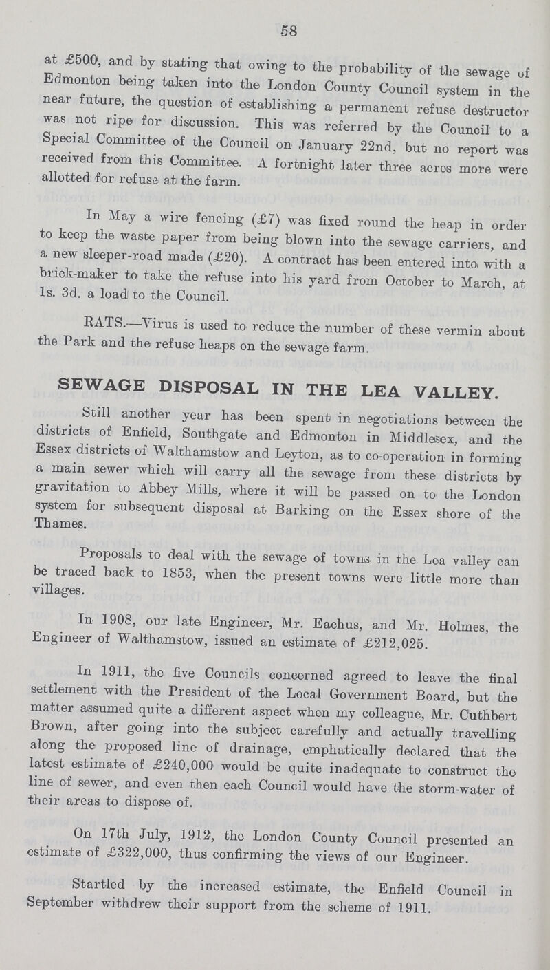 58 at £500, and by stating that owing to the probability of the sewage of Edmonton being taken into the London County Council system in the near future, the question of establishing a permanent refuse destructor was not ripe for discussion. This was referred by the Council to a Special Committee of the Council on January 22nd, but no report wa-s received from this Committee. A fortnight later three acres more were allotted for refuse at the farm. In May a wire fencing (£7) was fixed round the heap in order to keep the waste paper from being blown into the sewage carriers, and a new sleeper-road made (£20). A contract has been entered into, with a brick-maker to take the refuse into his yard from October to March, at 1s. 3d. a load to the Council. RATS.—Virus is used to reduce the number of these vermin about the Park and the refuse heaps on the sewage farm. SEWAGE DISPOSAL IN THE LEA VALLEY. Still another year has been spent in negotiations between the districts of Enfield, Southgate and Edmonton in Middlesex, and the Essex districts of Walthamstow and Leyton, as to co-operation in forming a main sewer which will carry all the sewage from these districts by gravitation to Abbey Mills, where it will be passed on to the London system for subsequent disposal at Barking on the Essex shore of the Thames. Proposals to deal with the sewage of towns in the Lea valley can be traced back to 1853, when the present towns were little more than villages. In 1908, our late Engineer, Mr. Eachus, and Mr. Holmes, the Engineer of Walthamstow, issued an estimate of £212,025. In 1911, the five Councils concerned agreed to leave the final settlement with the President of the Local Government Board, but the matter assumed quite a different aspect when my colleague, Mr. Cuthbert Brown, after going into the subject carefully and actually travelling along the proposed line of drainage, emphatically declared that the latest estimate of £240,000 would be quite inadequate to construct the line of sewer, and even then each Council would have the storm-water of their areas to dispose of. On 17th July, 1912, the London County Council presented an estimate of £322,000, thus confirming the views of our Engineer. Startled by the increased estimate, the Enfield Council in September withdrew their support from the scheme of 1911.