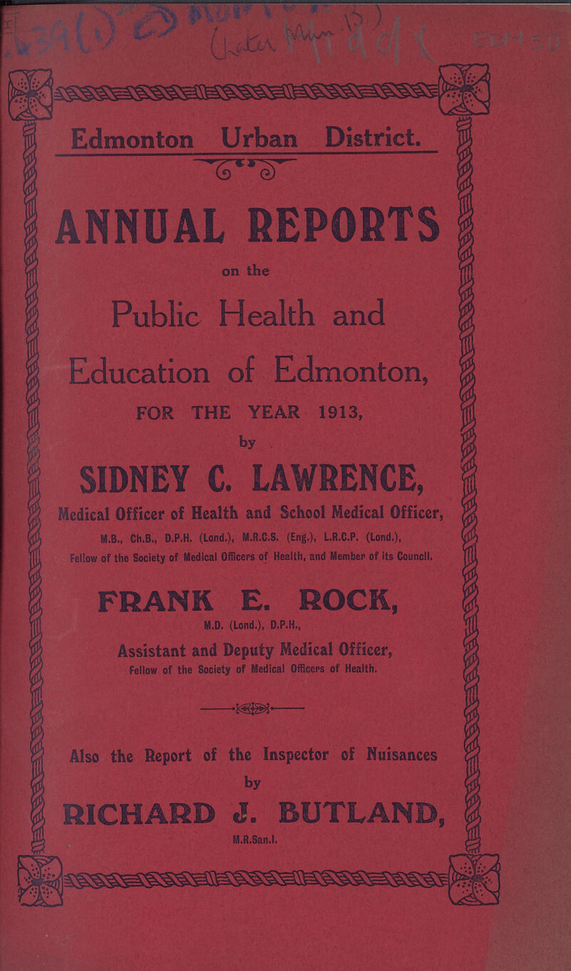 EDM 50 Edmonton Urban District. ANNUAL REPORTS on the Public Health and Education of Edmonton, FOR THE YEAR 1913, by SIDNEY C. LAWRENCE, Medical Officer of Health and School Medical Officer, M.B., Ch.B., D.P.H. (Lond.), M.R.C.S. (Eng.), L.R.C.P. (Lond.), Fellow of the Society of Medical Officers of Health, and Member of its Council. FRANK E. ROCK, M.D. (Lond.), D.P.H., Assistant and Deputy Medical Officer, Fellow of the Society of Medical Officers of Health. Also the Deport of the Inspector of Nuisances by RICHARD J. BUTLAND, M.R.San.l.