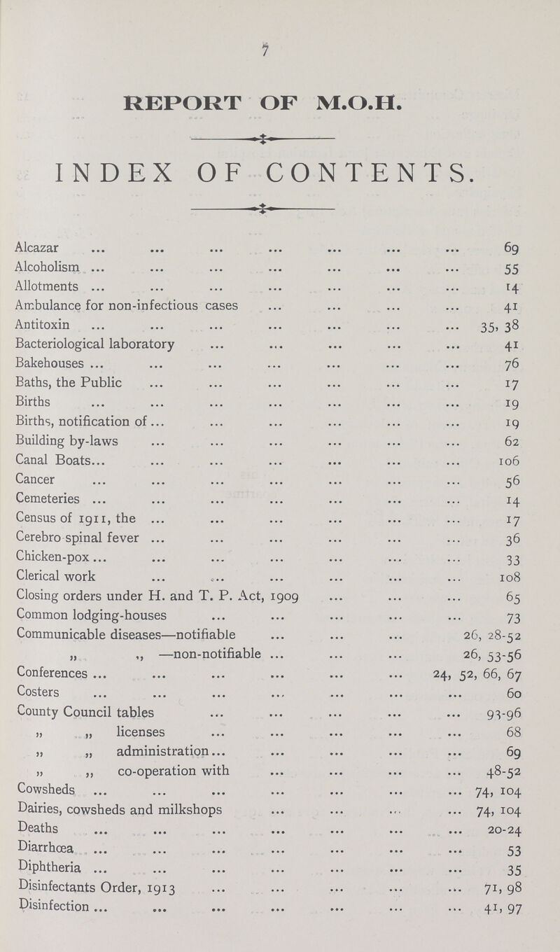 7 REPORT OF M.O.I I. INDEX OF CONTENTS. Alcazar 69 Alcoholism 55 Allotments 14 Ambulance for non-infectious cases 41 Antitoxin 35, 38 Bacteriological laboratory 41 Bakehouses 76 Baths, the Public 17 Births 19 Births, notification of 19 Building by-laws 62 Canal Boats 106 Cancer 56 Cemeteries 14 Census of 1911, the 17 Cerebro spinal fever 36 Chicken-pox 33 Clerical work 108 Closing orders under H. and T. P. Act, 1909 65 Common lodging-houses 73 Communicable diseases—notifiable 26, 28-52 „ ,, —non-notifiable 26, 53-56 Conferences 24, 52, 66, 67 Costers 60 County Council tables 93-96 „ „ licenses 68 „ „ administration 69 „ ,, co-operation with 48-52 Cowsheds 74, 104 Dairies, cowsheds and milkshops 74,104 Deaths 20-24 Diarrhœa 53 Diphtheria 35 Disinfectants Order, 1913 71, 98 Disinfection 41, 97