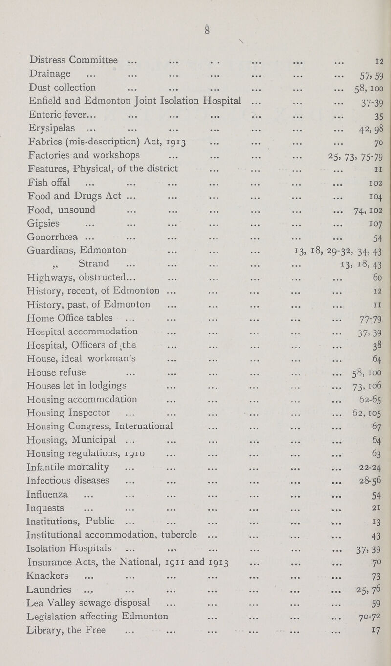 8 Distress Committee 12 Drainage 57, 59 Dust collection 58, 100 Enfield and Edmonton Joint Isolation Hospital 37-39 Enteric fever 35 Erysipelas 42,98 Fabrics (mis-description) Act, 1913 70 Factories and workshops 25, 73, 75-79 Features, Physical, of the district 11 Fish offal 102 Food and Drugs Act 104 Food, unsound 74, 102 Gipsies 107 Gonorrhœa 54 Guardians, Edmonton 13, 18, 29-32, 34,43 „ Strand 13, 18, 43 Highways, obstructed 60 History, recent, of Edmonton 12 History, past, of Edmonton 11 Home Office tables 77-79 Hospital accommodation 37,39 Hospital, Officers of the 38 House, ideal workman's 64 House refuse 58,100 Houses let in lodgings 73,106 Housing accommodation 62-65 Housing Inspector 62, 105 Housing Congress, International 67 Housing, Municipal 64 Housing regulations, 1910 63 Infantile mortality 22-24 Infectious diseases 28-56 Influenza 54 Inquests 21 Institutions, Public 13 Institutional accommodation, tubercle 43 Isolation Hospitals 37, 39 Insurance Acts, the National, 1911 and 1913 70 Knackers 73 Laundries 25, 76 Lea Valley sewage disposal 59 Legislation affecting Edmonton 70-72 Library, the Free 17
