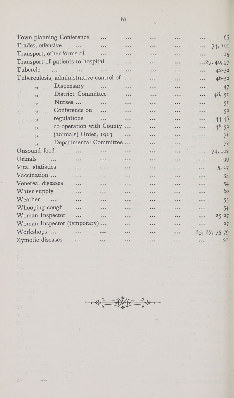 10 Town planning Conference 66 Trades, offensive 74, 101 Transport, other forms of 15 Transport of patients to hospital 29, 40, 97 Tubercle 42-52 Tuberculosis, administrative control of 46-52 ,, Dispensary 47 „ District Committee 48, 51 „ Nurses 51 „ Conference on 52 „ regulations 44-46 ,, co-operation with County 48-52 „ (animals) Order, 1913 71 ,, Departmental Committee 72 Unsound food 74, 102 Urinals 99 Vital statistics 5, 17 Vaccination 33 Venereal diseases 54 Water supply 60 Weather 53 Whooping cough 54 Woman Inspector 25-27 Woman Inspector (temporary) 27 Workshops 25, 27, 75-79 Zymotic diseases 21