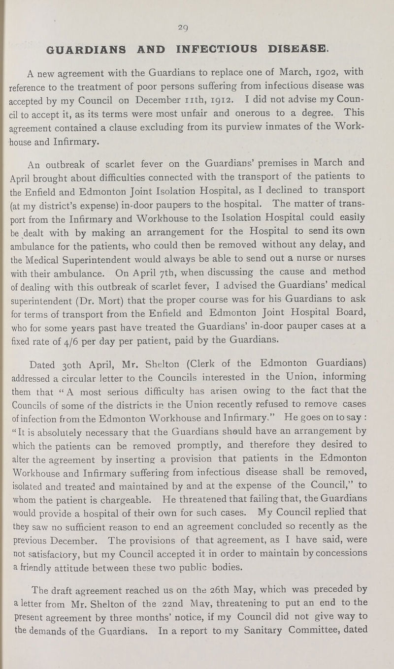 29 GUARDIANS AND INFECTIOUS DISEASE. A new agreement with the Guardians to replace one of March, 1902, with reference to the treatment of poor persons suffering from infectious disease was accepted by my Council on December nth, 1912. I did not advise my Coun cil to accept it, as its terms were most unfair and onerous to a degree. This agreement contained a clause excluding from its purview inmates of the Work house and Infirmary. An outbreak of scarlet fever on the Guardians' premises in March and April brought about difficulties connected with the transport of the patients to the Enfield and Edmonton Joint Isolation Hospital, as I declined to transport (at my district's expense) in-door paupers to the hospital. The matter of trans port from the Infirmary and Workhouse to the Isolation Hospital could easily be dealt with by making an arrangement for the Hospital to send its own ambulance for the patients, who could then be removed without any delay, and the Medical Superintendent would always be able to send out a nurse or nurses with their ambulance. On April 7th, when discussing the cause and method of dealing with this outbreak of scarlet fever, I advised the Guardians' medical superintendent (Dr. Mort) that the proper course was for his Guardians to ask for terms of transport from the Enfield and Edmonton Joint Hospital Board, who for some years past have treated the Guardians' in-door pauper cases at a fixed rate of 4/6 per day per patient, paid by the Guardians. Dated 30th April, Mr. Shelton (Clerk of the Edmonton Guardians) addressed a circular letter to the Councils interested in the Union, informing them that A most serious difficulty has arisen owing to the fact that the Councils of some of the districts in the Union recently refused to remove cases of infection from the Edmonton Workhouse and Infirmary. He goes on to say : It is absolutely necessary that the Guardians should have an arrangement by which the patients can be removed promptly, and therefore they desired to alter the agreement by inserting a provision that patients in the Edmonton Workhouse and Infirmary suffering from infectious disease shall be removed, isolated and treated and maintained by and at the expense of the Council, to whom the patient is chargeable. He threatened that failing that, the Guardians would provide a hospital of their own for such cases. My Council replied that they saw no sufficient reason to end an agreement concluded so recently as the previous December. The provisions of that agreement, as I have said, were not satisfactory, but my Council accepted it in order to maintain by concessions a friendly attitude between these two public bodies. The draft agreement reached us on the 26th May, which was preceded by a letter from Mr. Shelton of the 22nd May, threatening to put an end to the present agreement by three months' notice, if my Council did not give way to the demands of the Guardians. In a report to my Sanitary Committee, dated