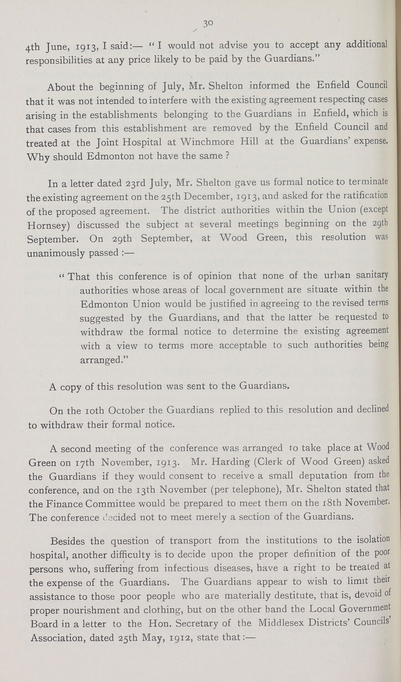 30 4th June, 1913, I said:— I would not advise you to accept any additional responsibilities at any price likely to be paid by the Guardians. About the beginning of July, Mr. Shelton informed the Enfield Council that it was not intended to interfere with the existing agreement respecting cases arising in the establishments belonging to the Guardians in Enfield, which is that cases from this establishment are removed by the Enfield Council and treated at the Joint Hospital at Winchmore Hill at the Guardians' expense. Why should Edmonton not have the same ? In a letter dated 23rd July, Mr. Shelton gave us formal notice to terminate the existing agreement on the 25th December, 1913, and asked for the ratification of the proposed agreement. The district authorities within the Union (except Hornsey) discussed the subject at several meetings beginning on the 29th September. On 29th September, at Wood Green, this resolution was unanimously passed :— That this conference is of opinion that none of the urban sanitary authorities whose areas of local government are situate within the Edmonton Union would be justified in agreeing to the revised terras suggested by the Guardians, and that the latter be requested to withdraw the formal notice to determine the existing agreement with a view to terms more acceptable to such authorities being arranged. A copy of this resolution was sent to the Guardians. On the 10th October the Guardians replied to this resolution and declined to withdraw their formal notice. A second meeting of the conference was arranged to take place at Wood Green on 17th November, 1913. Mr. Harding (Clerk of Wood Green) asked the Guardians if they would consent to receive a small deputation from the conference, and on the 13th November (per telephone), Mr. Shelton stated that the Finance Committee would be prepared to meet them on the 18th November. The conference ilecided not to meet merely a section of the Guardians. Besides the question of transport from the institutions to the isolation hospital, another difficulty is to decide upon the proper definition of the poor persons who, suffering from infectious diseases, have a right to be treated at the expense of the Guardians. The Guardians appear to wish to limit their assistance to those poor people who are materially destitute, that is, devoid of proper nourishment and clothing, but on the other band the Local Government Board in a letter to the Hon. Secretary of the Middlesex Districts' Councils' Association, dated 25th May, 1912, state that:—