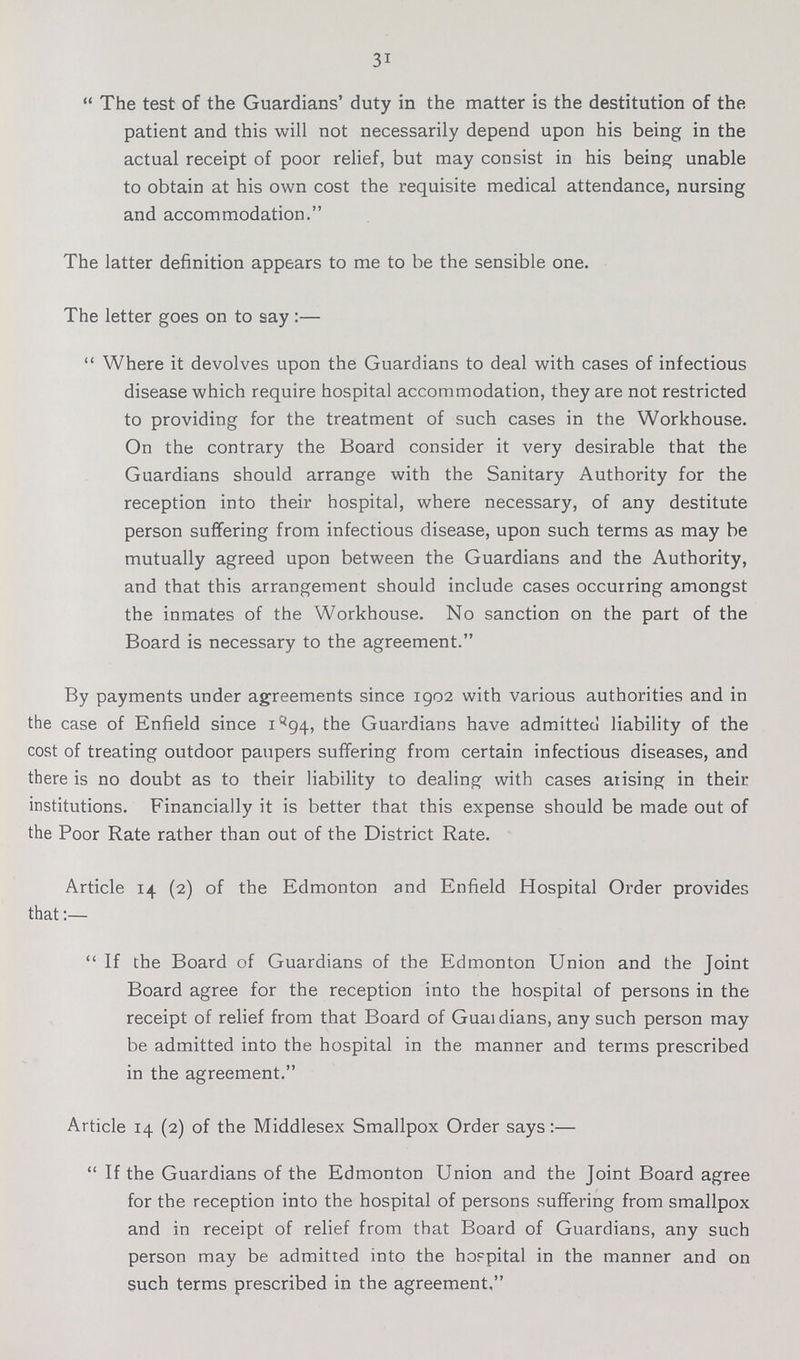 31 The test of the Guardians' duty in the matter is the destitution of the patient and this will not necessarily depend upon his being in the actual receipt of poor relief, but may consist in his being unable to obtain at his own cost the requisite medical attendance, nursing and accommodation. The latter definition appears to me to be the sensible one. The letter goes on to say :— Where it devolves upon the Guardians to deal with cases of infectious disease which require hospital accommodation, they are not restricted to providing for the treatment of such cases in the Workhouse. On the contrary the Board consider it very desirable that the Guardians should arrange with the Sanitary Authority for the reception into their hospital, where necessary, of any destitute person suffering from infectious disease, upon such terms as may be mutually agreed upon between the Guardians and the Authority, and that this arrangement should include cases occurring amongst the inmates of the Workhouse. No sanction on the part of the Board is necessary to the agreement. By payments under agreements since 1902 with various authorities and in the case of Enfield since 1^94, the Guardians have admitted liability of the cost of treating outdoor paupers suffering from certain infectious diseases, and there is no doubt as to their liability to dealing with cases atising in their institutions. Financially it is better that this expense should be made out of the Poor Rate rather than out of the District Rate. Article 14 (2) of the Edmonton and Enfield Hospital Order provides that:— If the Board of Guardians of the Edmonton Union and the Joint Board agree for the reception into the hospital of persons in the receipt of relief from that Board of Guaidians, any such person may be admitted into the hospital in the manner and terms prescribed in the agreement. Article 14 (2) of the Middlesex Smallpox Order says:—  If the Guardians of the Edmonton Union and the Joint Board agree for the reception into the hospital of persons suffering from smallpox and in receipt of relief from that Board of Guardians, any such person may be admitted into the hospital in the manner and on such terms prescribed in the agreement,