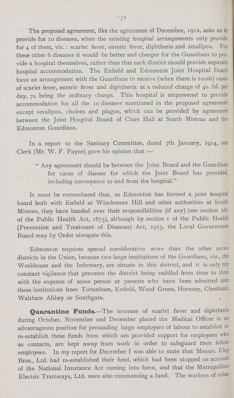 32 The proposed agreement, like the agreement of December, 1912, asks us to provide for 10 diseases, when the existing hospital arrangements only provide for 4 of them, viz.: scarlet fever, enteric fever, diphtheria and smallpox. For these other 6 diseases it would be better and cheaper for the Guardians to pro vide a hospital themselves, rather than that each district should provide separate hospital accommodation. The Enfield and Edmonton Joint Hospital Board have an arrangement with the Guardians to receive (when there is room) cases of scarlet fever, enteric fever and diphtheria at a reduced charge of 4s. 6d. per day, 7s. being the ordinary charge. This hospital is empowered to provide accommodation for all the 10 diseases mentioned in the proposed agreement except smallpox, cholera and plague, which can be provided by agreement between the Joint Hospital Board of Clare Hall at South Mimms and the Edmonton Guardians. In a report to the Sanitary Committee, dated 7th January, 1914, our Clerk (Mr. W. F. Payne) gave his opinion that:— Any agreement should be between the Joint Board and the Guardians for cases of disease for which the Joint Board has provided, including conveyance to and from the hospital. It must be remembered that, as Edmonton has formed a joint hospital board both with Enfield at Winchmore Hill and other authorities at South Mimms, they have handed over their responsibilities (if any) (see section 281 of the Public Health Act, 1875), although by section 1 of the Public Health (Prevention and Treatment of Diseases) Act, 1913, the Local Government Board may by Order abrogate this. Edmonton requires special consideration more than the other seven districts in the Union, because two large institutions of the Guardians, viz., the Workhouse and the Infirmary, are situate in this district, and it is only my constant vigilance that prevents the district being saddled from time to time with the expense of some person or persons who have been admitted into these institutions from Tottenham, Enfield, Wood Green, Hornsey, Cheshunt, Waltham Abbey or Southgate. , Quarantine Funds.—The increase of scarlet fever and diphtheria during October, November and December placed the Medical Officer in an advantageous position for persuading large employers of labour to establish or re-establish these funds from which are provided support for employees who as contacts, are kept away from work in order to safeguard their fellow employees. In my report for December I was able to state that Messrs. Eley Bros., Ltd. had re-established their fund, which had been stopped on account of the National Insurance Act coming into force, and that the Metropolitan Electric Tramways, Ltd. were also commencing a fund. The workers of other
