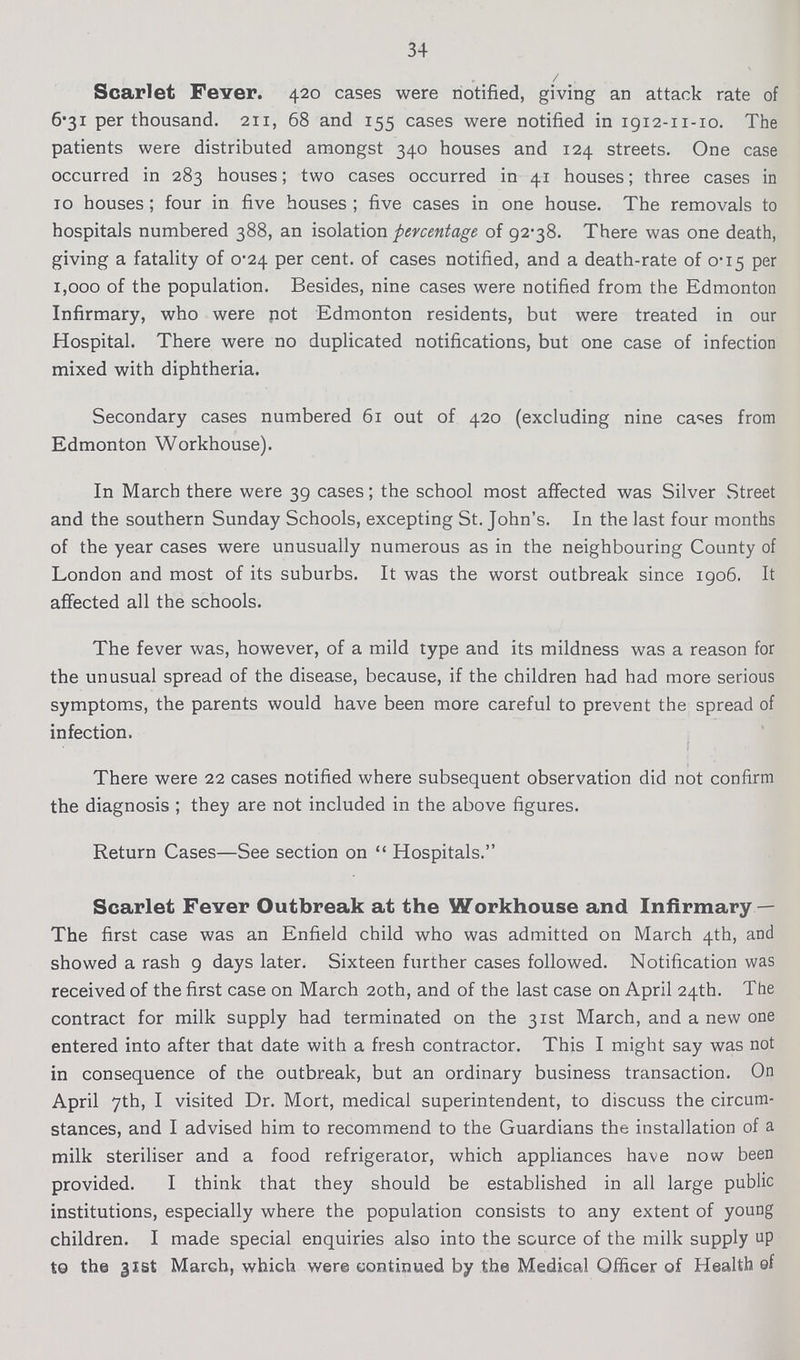 34 Scarlet Fever. 420 cases were notified, giving an attack rate of 6-31 per thousand. 211, 68 and 155 cases were notified in 1912-11-10. The patients were distributed amongst 340 houses and 124 streets. One case occurred in 283 houses; two cases occurred in 41 houses; three cases in 10 houses; four in five houses; five cases in one house. The removals to hospitals numbered 388, an isolation percentage of 92.8There was one death, giving a fatality of 0.24 per cent. of cases notified, and a death-rate of 0.15 per 1,000 of the population. Besides, nine cases were notified from the Edmonton Infirmary, who were not Edmonton residents, but were treated in our Hospital. There were no duplicated notifications, but one case of infection mixed with diphtheria. Secondary cases numbered 61 out of 420 (excluding nine cases from Edmonton Workhouse). In March there were 39 cases; the school most affected was Silver Street and the southern Sunday Schools, excepting St. John's. In the last four months of the year cases were unusually numerous as in the neighbouring County of London and most of its suburbs. It was the worst outbreak since 1906. It affected all the schools. The fever was, however, of a mild type and its mildness was a reason for the unusual spread of the disease, because, if the children had had more serious symptoms, the parents would have been more careful to prevent the spread of infection. There were 22 cases notified where subsequent observation did not confirm the diagnosis; they are not included in the above figures. Return Cases—See section on  Hospitals. Scarlet Fever Outbreak at the Workhouse and Infirmary — The first case was an Enfield child who was admitted on March 4th, and showed a rash 9 days later. Sixteen further cases followed. Notification was received of the first case on March 20th, and of the last case on April 24th. The contract for milk supply had terminated on the 31st March, and a new one entered into after that date with a fresh contractor. This I might say was not in consequence of the outbreak, but an ordinary business transaction. On April 7th, I visited Dr. Mort, medical superintendent, to discuss the circum stances, and I advised him to recommend to the Guardians the installation of a milk steriliser and a food refrigerator, which appliances have now been provided. I think that they should be established in all large public institutions, especially where the population consists to any extent of young children. I made special enquiries also into the source of the milk supply up to the 31st March, which were continued by the Medical Officer of Health ef