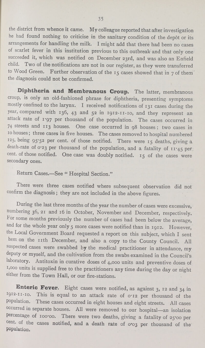 35 the district from whence it came. My colleague reported that after investigation he had found nothing to criticise in the sanitary condition of the depot or its arrangements for handling the milk. I might add that there had been no cases of scarlet fever in this institution previous to this outbreak and that only one succeeded it, which was notified on December 23rd, and was also an Enfield child. Two of the notifications are not in our register, as they were transferred to Wood Green. Further observation of the 15 cases showed that in 7 of them the diagnosis could not be confirmed. Diphtheria and Membranous Croup. The latter, membranous croup, is only an old-fashioned phrase for diphtheria, presenting symptoms mostly confined to the larynx. I received notifications of 131 cases during the year, compared with 136, 43 and 52 in 1912-11-10, and they represent an attack rate of 1.97 per thousand of the population. The cases occurred in 74 streets and 113 houses. One case occurred in 98 houses; two cases in 10 houses; three cases in five houses. The cases removed to hospital numbered 125, being 95.52 per cent, of those notified. There were 15 deaths, giving a death-rate of 0.23 per thousand of the population, and a fatality of 11.45 per cent, of those notified. One case was doubly notified. 15 of the cases were secondary ones. Return Cases.—See Hospital Section. There were three cases notified where subsequent observation did not confirm the diagnosis; they are not included in the above figures. During the last three months of the year the number of cases were excessive, numbering 36, 21 and 16 in October, November and December, respectively, tor some months previously the number of cases had been below the average, and for the whole year only 5 more cases were notified than in 1912. However, the Local Government Board requested a report on this subject, which I sent hem on the nth December, and also a copy to the County Council. All suspected cases were swabbed by the medical practitioner in attendance, my deputy or myself, and the cultivation from the swabs examined in the Council's laboratory. Antitoxin in curative doses of 4,000 units and preventive doses of 1,000 units is supplied free to the practitioners any time during the day or night either from the Town Hall, or our fire-stations. Enteric Fever. Eight cases were notified, as against 3, 12 and 34 in 1912-11-10. This is equal to an attack rate of 0.12 per thousand of the population. These cases occurred in eight houses and eight streets. All cases occurred in separate houses. All were removed to our hospital—an isolation percentage of 100.00 here were two deaths, giving a fatality of 25.00 per cent, of the cases notified, and a death rate of 0.03 per thousand of the population,
