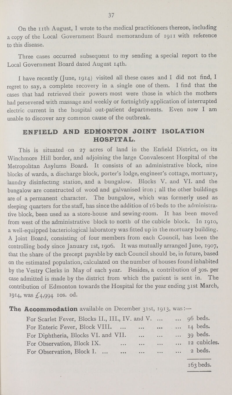 37 On the nth August, I wrote to the medical practitioners thereon, including a copy of the Local Government Board memorandum of 1911 with reference to this disease. Three cases occurred subsequent to my sending a special report to the Local Government Board dated August 14th. I have recently (June, 1914) visited all these cases and I did not find, I regret to say, a complete recovery in a single one of them. I find that the cases that had retrieved their powers most were those in which the mothers had persevered with massage and weekly or fortnightly application of interrupted electric current in the hospital out-patient departments. Even now I am unable to discover any common cause of the outbreak. ENFIELD AND EDMONTON JOINT ISOLATION HOSPITAL. This is situated on 27 acres of land in the Enfield District, on its Winchmore Hill border, and adjoining the large Convalescent Hospital of the Metropolitan Asylums Board. It consists of an administrative block, nine blocks of wards, a discharge block, porter's lodge, engineer's cottage, mortuary, laundry disinfecting station, and a bungalow. Blocks V. and VI. and the bungalow are constructed of wood and galvanised iron; all the other buildings are of a permanent character. The bungalow, which was formerly used as sleeping quarters for the staff, has since the addition of 16 beds to the administra tive block, been used as a store-house and sewing-room. It has been moved from west of the administrative block to north of the cubicle block. In 1910, a well-equipped bacteriological laboratory was fitted up in the mortuary building. A Joint Board, consisting of four members from each Council, has been the controlling body since January 1st, 1906. It was mutually arranged June, 1907, that the share of the precept payable by each Council should be, in future, based on the estimated population, calculated on the number of houses found inhabited by the Vestry Clerks in May of each year. Besides, a contribution of 30s. per case admitted is made by the district from which the patient is sent in. The contribution of Edmonton towards the Hospital for the year ending 31st March, 1914, was ^4,994 10s. od. The Accommodation available on December 31st, 1913, was:— For Scarlet Fever, Blocks II., III., IV. and V. 96 beds. For Enteric Fever, Block VIII. 14 beds. For Diphtheria, Blocks VI. and VII. 39 beds. For Observation, Block IX. 12 cubicles. For Observation, Block I. 2 beds. 163 beds.