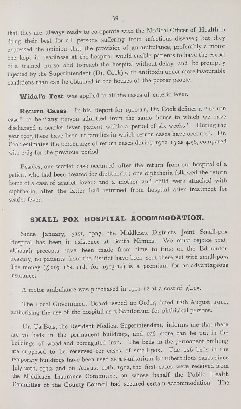 39 that they are always ready to co-operate with the Medical Officer of Health in doing their best for all persons suffering from infectious disease; but they expressed the opinion that the provision of an ambulance, preferably a motor one, kept in readiness at the hospital would enable patients to have the escort of a trained nurse and to reach the hospital without delay and be promptly injected by the Superintendent (Dr. Cook) with antitoxin under more favourable conditions than can be obtained in the houses of the poorer people. Widal's Test was applied to all the cases of enteric fever. Return Cases. In his Report for 1910-11, Dr. Cook defines a return case to be any person admitted from the same house to which we have discharged a scarlet fever patient within a period of six weeks. During the year 1913 there have been 11 families in which return cases have occurred. Dr. Cook estimates the percentage of return cases during 1912-13 as 4.56, compared with 2.63 for the previous period. Besides, one scarlet case occurred after the return from our hospital of a patient who had been treated for diphtheria; one diphtheria followed the return home of a case of scarlet fever; and a mother and child were attacked with diphtheria, after the latter had returned from hospital after treatment for scarlet fever. SMALL POX HOSPITAL ACCOMMODATION. Since January, 31st, 1907, the Middlesex Districts Joint Small-pox Hospital has been in existence at South Mimms. We must rejoice that, although precepts have been made from time to time on the Edmonton treasury, no patients from the district have been sent there yet with small-pox. The money (£219 16s. nd. for 1913-14) is a premium for an advantageous insurance. A motor ambulance was purchased in 1911-12 at a cost of £415. The Local Government Board issued an Order, dated 18th August, 1911, authorising the use of the hospital as a Sanitorium for phthisical persons. Dr. Ta'Bois, the Resident Medical Superintendent, informs me that there are 70 beds in the permanent buildings, and 126 more can be put in the buildings of wood and corrugated iron. The beds in the permanent building are supposed to be reserved for cases of small-pox. The 126 beds in the temporary buildings have been used as a sanitorium for tuberculous eases since July 20th, 19x2, and on August 10th, 1912, the first cases were received from the Middlesex Insurance Committee, on whose behalf the Public Health Committee of the County Council had secured certain accommodation. The