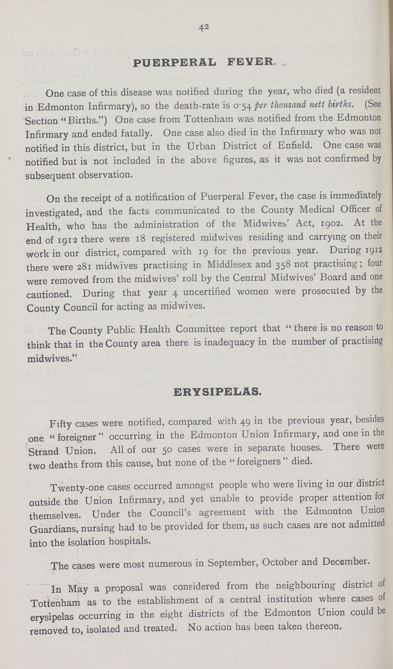 42 PUERPERAL FEVER. „ One case of this disease was notified during the year, who died (a resident in Edmonton Infirmary), so the death-rate is 0-54 per thousand nett births. (See Section Births.) One case from Tottenham was notified from the Edmonton Infirmary and ended fatally. One case also died in the Infirmary who was not notified in this district, but in the Urban District of Enfield. One case was notified but is not included in the above figures, as it was not confirmed by subsequent observation. On the receipt of a notification of Puerperal Fever, the case is immediately investigated, and the facts communicated to the County Medical Officer of Health, who has the administration of the Midwives' Act, 1902. At the end of 1912 there were 18 registered mid wives residing and carrying on their work in our district, compared with 19 for the previous year. During 1912 there were 281 midwives practising in Middlesex and 358 not practising; four were removed from the midwives' roll by the Central Midwives' Board and one cautioned. During that year 4 uncertified women were prosecuted by the County Council for acting as midwives. The County Public Health Committee report that there is no reason to think that in the County area there is inadequacy in the number of practising midwives. ERYSIPELAS. Fifty cases were notified, compared with 49 in the previous year, besides one foreigner occurring in the Edmonton Union Infirmary, and one in the Strand Union. All of our 50 cases were in separate houses. There were two deaths from this cause, but none of the  foreigners  died. Twenty-one cases occurred amongst people who were living in our district outside the Union Infirmary, and yet unable to provide proper attention for themselves. Under the Council's agreement with the Edmonton Union Guardians, nursing had to be provided for them, as such cases are not admitted into the isolation hospitals. The cases were most numerous in September, October and December. In May a proposal was considered from the neighbouring district of Tottenham as to the establishment of a central institution where cases of erysipelas occurring in the eight districts of the Edmonton Union could be removed to, isolated and treated. No action has been taken thereon.