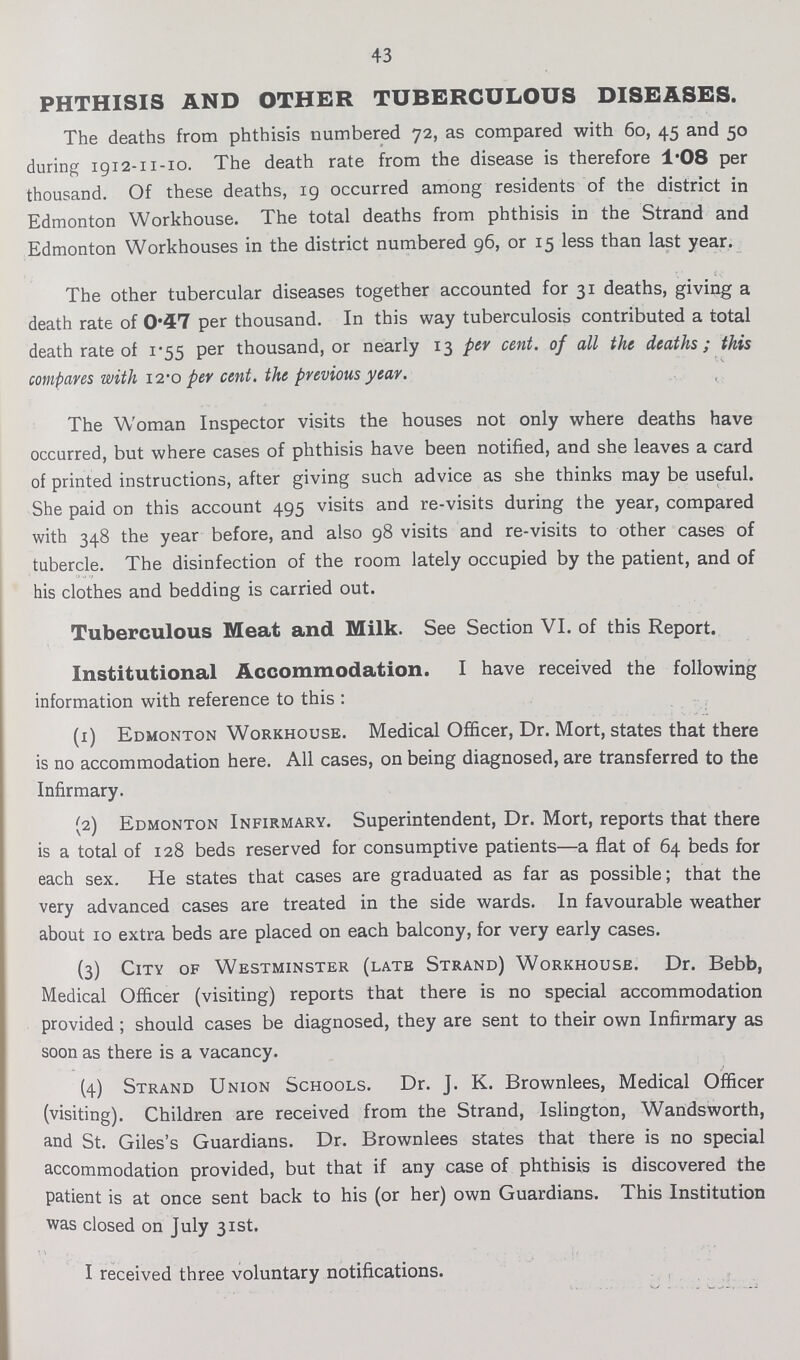 43 PHTHISIS AND OTHER TUBERCULOUS DISEASES. The deaths from phthisis numbered 72, as compared with 60, 45 and 50 during 1912-11-10. The death rate from the disease is therefore 1.08 per thousand. Of these deaths, 19 occurred among residents of the district in Edmonton Workhouse. The total deaths from phthisis in the Strand and Edmonton Workhouses in the district numbered 96, or 15 less than last year. The other tubercular diseases together accounted for 31 deaths, giving a death rate of 0.47 per thousand. In this way tuberculosis contributed a total death rate of 1.55 per thousand, or nearly 13 per cent. of all the deaths; this compares with 12.0 per cent. the previous year. The Woman Inspector visits the houses not only where deaths have occurred, but where cases of phthisis have been notified, and she leaves a card of printed instructions, after giving such advice as she thinks may be useful. She paid on this account 495 visits and re-visits during the year, compared with 348 the year before, and also 98 visits and re-visits to other cases of tubercle. The disinfection of the room lately occupied by the patient, and of his clothes and bedding is carried out. Tuberculous Meat and Milk. See Section VI. of this Report. Institutional Accommodation. I have received the following information with reference to this : (1) Edmonton Workhouse. Medical Officer, Dr. Mort, states that there is no accommodation here. All cases, on being diagnosed, are transferred to the Infirmary. (2) Edmonton Infirmary. Superintendent, Dr. Mort, reports that there is a total of 128 beds reserved for consumptive patients—a flat of 64 beds for each sex. He states that cases are graduated as far as possible; that the very advanced cases are treated in the side wards. In favourable weather about 10 extra beds are placed on each balcony, for very early cases. (3) City of Westminster (late Strand) Workhouse. Dr. Bebb, Medical Officer (visiting) reports that there is no special accommodation provided; should cases be diagnosed, they are sent to their own Infirmary as soon as there is a vacancy. (4) Strand Union Schools. Dr. J. K. Brownlees, Medical Officer (visiting). Children are received from the Strand, Islington, Wandsworth, and St. Giles's Guardians. Dr. Brownlees states that there is no special accommodation provided, but that if any case of phthisis is discovered the patient is at once sent back to his (or her) own Guardians. This Institution was closed on July 31st. I received three voluntary notifications.