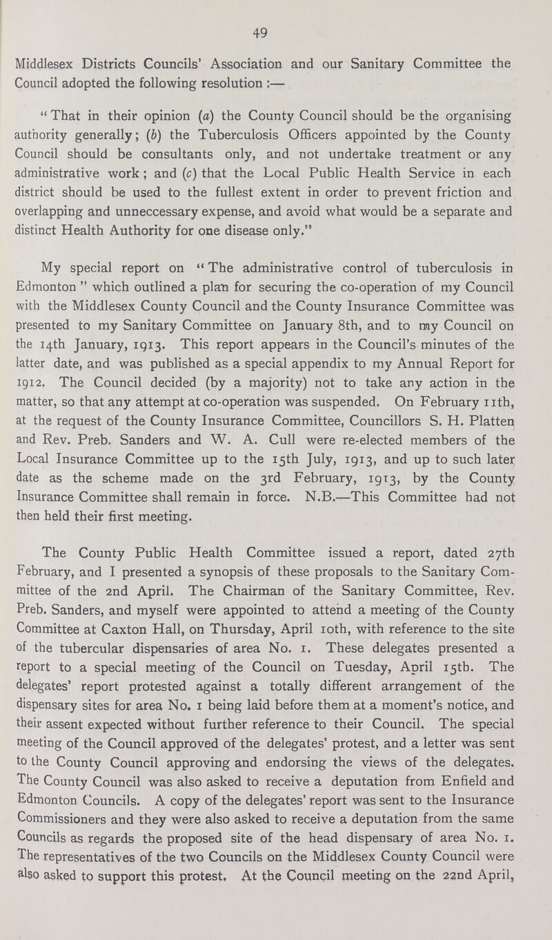 49 Middlesex Districts Councils' Association and our Sanitary Committee the Council adopted the following resolution:— That in their opinion (a) the County Council should be the organising authority generally; (b) the Tuberculosis Officers appointed by the County Council should be consultants only, and not undertake treatment or any administrative work; and (c) that the Local Public Health Service in each district should be used to the fullest extent in order to prevent friction and overlapping and unneccessary expense, and avoid what would be a separate and distinct Health Authority for one disease only. My special report on The administrative control of tuberculosis in Edmonton which outlined a plan for securing the co-operation of my Council with the Middlesex County Council and the County Insurance Committee was presented to my Sanitary Committee on January 8th, and to my Council on the 14th January, 1913. This report appears in the Council's minutes of the latter date, and was published as a special appendix to my Annual Report for 1912. The Council decided (by a majority) not to take any action in the matter, so that any attempt at co-operation was suspended. On February 11th, at the request of the County Insurance Committee, Councillors S. H. Platten and Rev. Preb. Sanders and W. A. Cull were re-elected members of the Local Insurance Committee up to the 15th July, 1913, and up to such later date as the scheme made on the 3rd February, 1913, by the County Insurance Committee shall remain in force. N.B.—This Committee had not then held their first meeting. The County Public Health Committee issued a report, dated 27th February, and I presented a synopsis of these proposals to the Sanitary Com mittee of the 2nd April. The Chairman of the Sanitary Committee, Rev. Preb. Sanders, and myself were appointed to attend a meeting of the County Committee at Caxton Hall, on Thursday, April 10th, with reference to the site of the tubercular dispensaries of area No. 1. These delegates presented a report to a special meeting of the Council on Tuesday, April 15th. The delegates' report protested against a totally different arrangement of the dispensary sites for area No. 1 being laid before them at a moment's notice, and their assent expected without further reference to their Council. The special meeting of the Council approved of the delegates' protest, and a letter was sent to the County Council approving and endorsing the views of the delegates. The County Council was also asked to receive a deputation from Enfield and Edmonton Councils. A copy of the delegates' report was sent to the Insurance Commissioners and they were also asked to receive a deputation from the same Councils as regards the proposed site of the head dispensary of area No. 1. The representatives of the two Councils on the Middlesex County Council were also asked to support this protest. At the Council meeting on the 22nd April,