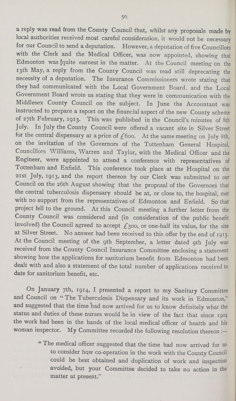 50 a reply was read from the County Council that, whilst any proposals made by local authorities received most careful consideration, it would not be necessary for our Council to send a deputation. However, a deputation of five Councillors with the Clerk and the Medical Officer, was now appointed, showing that Edmonton was [quite earnest in the matter. At the Council meeting on the 13th May, a reply from the County Council was read still deprecating the necessity of a deputation. The Insurance Commissioners wrote stating that they had communicated with the Local Government Board, and the Local Government Board wrote us stating that they were in communication with the Middlesex County Council on the subject. In June the Accountant was instructed to prepare a report on the financial aspect of the new County scheme of 27th February, 1913. This was published in the Council's minutes of 8th July. In July the County Council were offered a vacant site in Silver Street for the central dispensary at a price of £600. At the same meeting on July 8th, on the invitation of the Governors of the Tottenham General Hospital, Councillors Williams, Warren and Taylor, with the Medical Officer and the Engineer, were appointed to attend a conference with representatives of Tottenham and Enfield. This conference took place at the Hospital on the 21st July, 1913, and the report thereon by our Clerk was submitted to our Council on the 26th August showing that the proposal of the Governors that the central tuberculosis dispensary should be at, or close to, the hospital, met with no support from the representatives of Edmonton and Enfield. So that project fell to the ground. At this Council meeting a further letter from the County Council was considered and (in consideration of the public benefit involved) the Council agreed to accept £300, or one-half its value, for the site at Silver Street. No answer had been received to this offer by the end of 1913. At the Council meeting of the 9th September, a letter dated 9th July was received from the County Council Insurance Committee enclosing a statement showing how the applications for sanitorium benefit from Edmonton had been dealt with and also a statement of the total number of applications received to date for sanitorium benefit, etc. On January 7th, 1914, I presented a report to my Sanitary Committee and Council on The Tuberculosis Dispensary and its work in Edmonton, and suggested that the time had now arrived for us to know definitely what the status and duties of these nurses would be in view of the fact that since 1904 the work had been in the hands of the local medical officer of health and his woman inspector. My Committee recorded the following resolution thereon The medical officer suggested that the time had now arrived for us to consider how co-operation in the work with the County Council could be best obtained and duplication of work and inspection avoided, but your Committee decided to take no action in the matter at present,