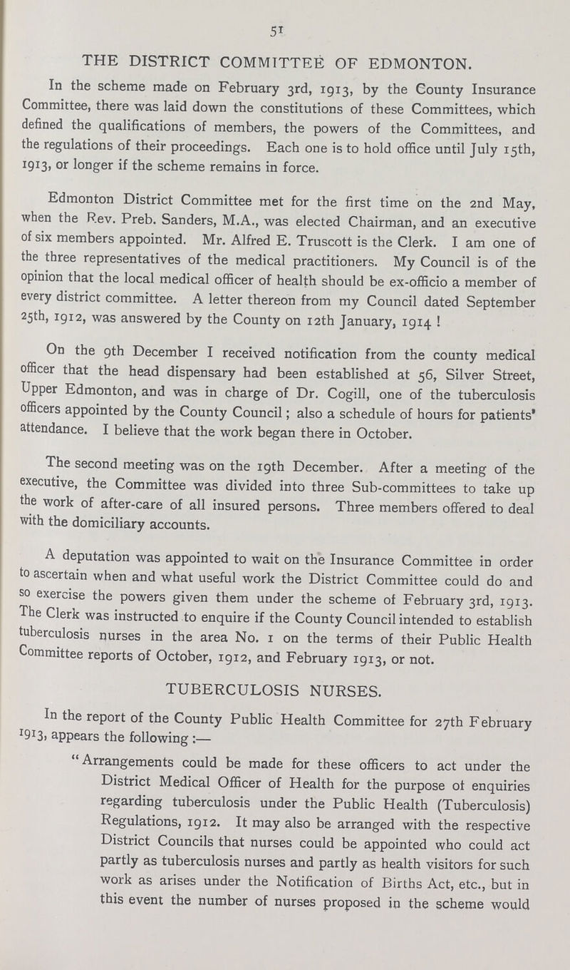 51 THE DISTRICT COMMITTEE OF EDMONTON. In the scheme made on February 3rd, 1913, by the County Insurance Committee, there was laid down the constitutions of these Committees, which defined the qualifications of members, the powers of the Committees, and the regulations of their proceedings. Each one is to hold office until July 15th, 1913, or longer if the scheme remains in force. Edmonton District Committee met for the first time on the 2nd May, when the Rev. Preb. Sanders, M.A., was elected Chairman, and an executive of six members appointed. Mr. Alfred E. Truscott is the Clerk. I am one of the three representatives of the medical practitioners. My Council is of the opinion that the local medical officer of health should be ex-officio a member of every district committee. A letter thereon from my Council dated September 25th, 1912, was answered by the County on 12th January, 1914 ! On the 9th December I received notification from the county medical officer that the head dispensary had been established at 56, Silver Street, Upper Edmonton, and was in charge of Dr. Cogill, one of the tuberculosis officers appointed by the County Council; also a schedule of hours for patients attendance. I believe that the work began there in October. The second meeting was on the 19th December. After a meeting of the executive, the Committee was divided into three Sub-committees to take up the work of after-care of all insured persons. Three members offered to deal with the domiciliary accounts. A deputation was appointed to wait on the Insurance Committee in order to ascertain when and what useful work the District Committee could do and so exercise the powers given them under the scheme of February 3rd, 1913. The Clerk was instructed to enquire if the County Council intended to establish tuberculosis nurses in the area No. 1 on the terms of their Public Health Committee reports of October, 1912, and February 1913, or not. TUBERCULOSIS NURSES. In the report of the County Public Health Committee for 27th February 1913, appears the following:— Arrangements could be made for these officers to act under the District Medical Officer of Health for the purpose of enquiries regarding tuberculosis under the Public Health (Tuberculosis) Regulations, 1912. It may also be arranged with the respective District Councils that nurses could be appointed who could act partly as tuberculosis nurses and partly as health visitors for such work as arises under the Notification of Births Act, etc., but in this event the number of nurses proposed in the scheme would