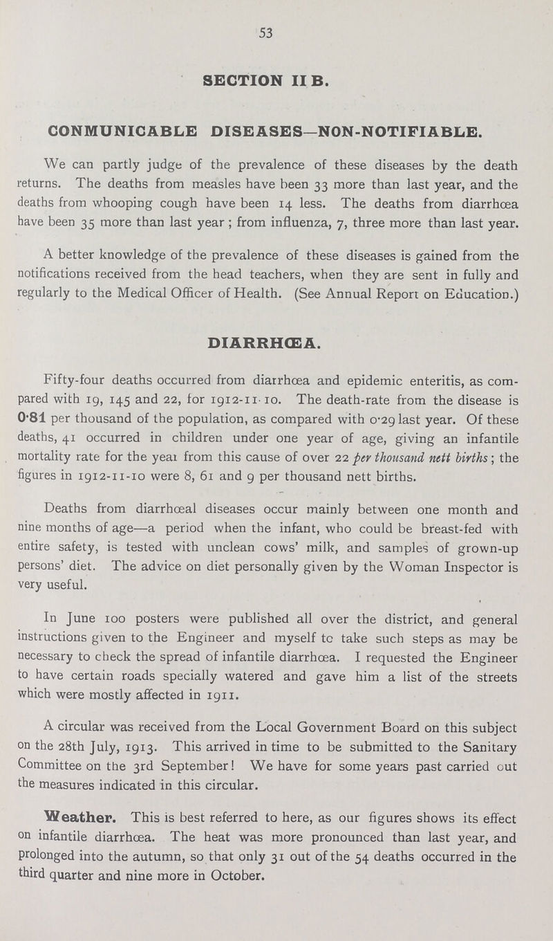 53 SECTION II B. COMMUNICABLE DISEASES—NON-NOTIFIABLE. We can partly judge of the prevalence of these diseases by the death returns. The deaths from measles have been 33 more than last year, and the deaths from whooping cough have been 14 less. The deaths from diarrhoea have been 35 more than last year; from influenza, 7, three more than last year. A better knowledge of the prevalence of these diseases is gained from the notifications received from the head teachers, when they are sent in fully and regularly to the Medical Officer of Health. (See Annual Report on Education.) DIARRHŒA. Fifty-four deaths occurred from diarrhoea and epidemic enteritis, as com pared with 19, 145 and 22, for 1912-11-10. The death-rate from the disease is 0.81 per thousand of the population, as compared with 0.29 last year. Of these deaths, 41 occurred in children under one year of age, giving an infantile mortality rate for the year from this cause of over 22 per thousand nett births; the figures in 1912-11-10 were 8, 61 and 9 per thousand nett births. Deaths from diarrhceal diseases occur mainly between one month and nine months of age—a period when the infant, who could be breast-fed with entire safety, is tested with unclean cows' milk, and samples of grown-up persons' diet. The advice on diet personally given by the Woman Inspector is very useful. In June 100 posters were published all over the district, and general instructions given to the Engineer and myself tc take such steps as may be necessary to check the spread of infantile diarrhoea. I requested the Engineer to have certain roads specially watered and gave him a list of the streets which were mostly affected in 1911. A circular was received from the Local Government Board on this subject on the 28th July, 1913. This arrived in time to be submitted to the Sanitary Committee on the 3rd September! We have for some years past carried out the measures indicated in this circular. Weather. This is best referred to here, as our figures shows its effect on infantile diarrhœa. The heat was more pronounced than last year, and prolonged into the autumn, so that only 31 out of the 54 deaths occurred in the third quarter and nine more in October.