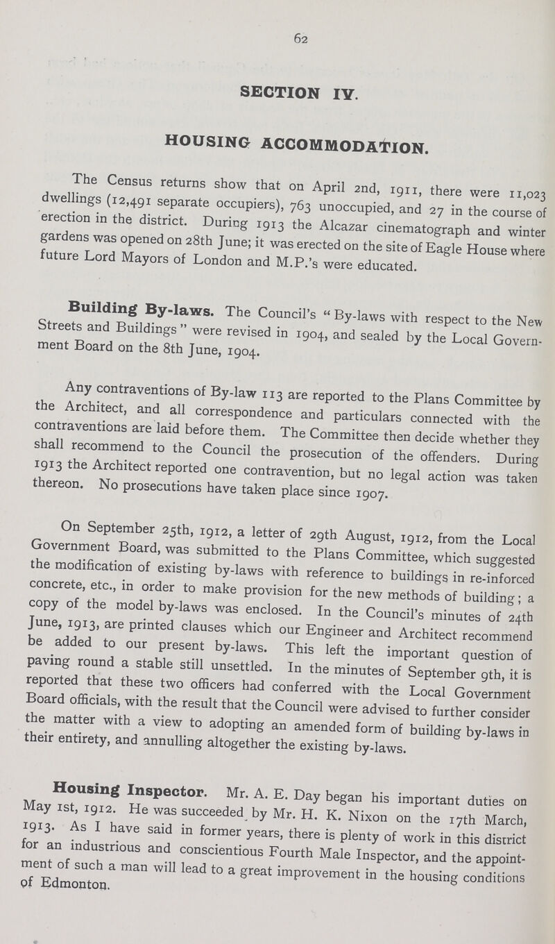 62 SECTION IV. HOUSING ACCOMMODATION. The Census returns show that on April 2nd, 1911, there were 11,023 dwellings (12,491 separate occupiers), 763 unoccupied, and 27 in the course of erection in the district. During 1913 the Alcazar cinematograph and winter gardens was opened on 28th June; it was erected on the site of Eagle House where future Lord Mayors of London and M.P.'s were educated. Building By-laws. The Council's By-laws with respect to the New Streets and Buildings were revised in 1904, and sealed by the Local Govern ment Board on the 8th June, 1904. Any contraventions of By-law 113 are reported to the Plans Committee by the Architect, and all correspondence and particulars connected with the contraventions are laid before them. The Committee then decide whether they shall recommend to the Council the prosecution of the offenders. During 1913 the Architect reported one contravention, but no legal action was taken thereon. No prosecutions have taken place since 1907. On September 25th, 1912, a letter of 29th August, 1912, from the Local Government Board, was submitted to the Plans Committee, which suggested the modification of existing by-laws with reference to buildings in re-inforced concrete, etc., in order to make provision for the new methods of building; a copy of the model by-laws was enclosed. In the Council's minutes of 24th June, 1913, are printed clauses which our Engineer and Architect recommend be added to our present by-laws. This left the important question of paving round a stable still unsettled. In the minutes of September 9th, it is reported that these two officers had conferred with the Local Government Board officials, with the result that the Council were advised to further consider the matter with a view to adopting an amended form of building by-laws in their entirety, and annulling altogether the existing by-laws. Housing Inspector. Mr. A. E. Day began his important duties on May 1st, 1912. He was succeeded by Mr. H. K. Nixon on the 17th March, 1913. As I have said in former years, there is plenty of work in this district for an industrious and conscientious Fourth Male Inspector, and the appoint ment of such a man will lead to a great improvement in the housing conditions of Edmonton.