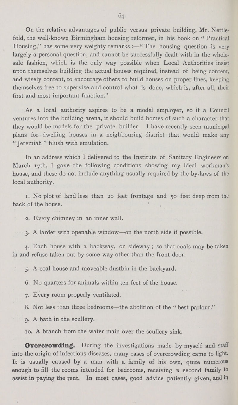 64 On the relative advantages of public versus private building, Mr. Nettle fold, the well-known Birmingham housing reformer, in his book on  Practical Housing, has some very weighty remarks:— The housing question is very largely a personal question, and cannot be successfully dealt with in the whole sale fashion, which is the only way possible when Local Authorities insist upon themselves building the actual houses required, instead of being content, and wisely content, to encourage others to build houses on proper lines, keeping themselves free to supervise and control what is done, which is, after all, their first and most important function. As a local authority aspires to be a model employer, so if a Council ventures into the building arena, it should build homes of such a character that they would be models for the private builder. I have recently seen municipal plans for dwelling houses in a neighbouring district that would make any Jeremiah  blush with emulation. In an address which I delivered to the Institute of Sanitary Engineers on March 17th, I gave the following conditions showing my ideal workman's house, and these do not include anything usually required by the by-laws of the local authority. 1. No plot of land less than 20 feet frontage and 50 feet deep from the back of the house. 2. Every chimney in an inner wall. 3. A larder with openable window—on the north side if possible. 4. Each house with a backway, or sideway; so that coals may be taken in and refuse taken out by some way other than the front door. 5. A coal house and moveable dustbin in the backyard. 6. No quarters for animals within ten feet of the house. 7. Every room properly ventilated. 8. Not less than three bedrooms—the abolition of the best parlour. g. A bath in the scullery. 10. A branch from the water main over the scullery sink. Overcrowding. During the investigations made by myself and staff into the origin of infectious diseases, many cases of overcrowding came to light. It is usually caused by a man with a family of his own, quite numerous enough to fill the rooms intended for bedrooms, receiving a second family to assist in paying the rent. In most cases, good advice patiently given, and in