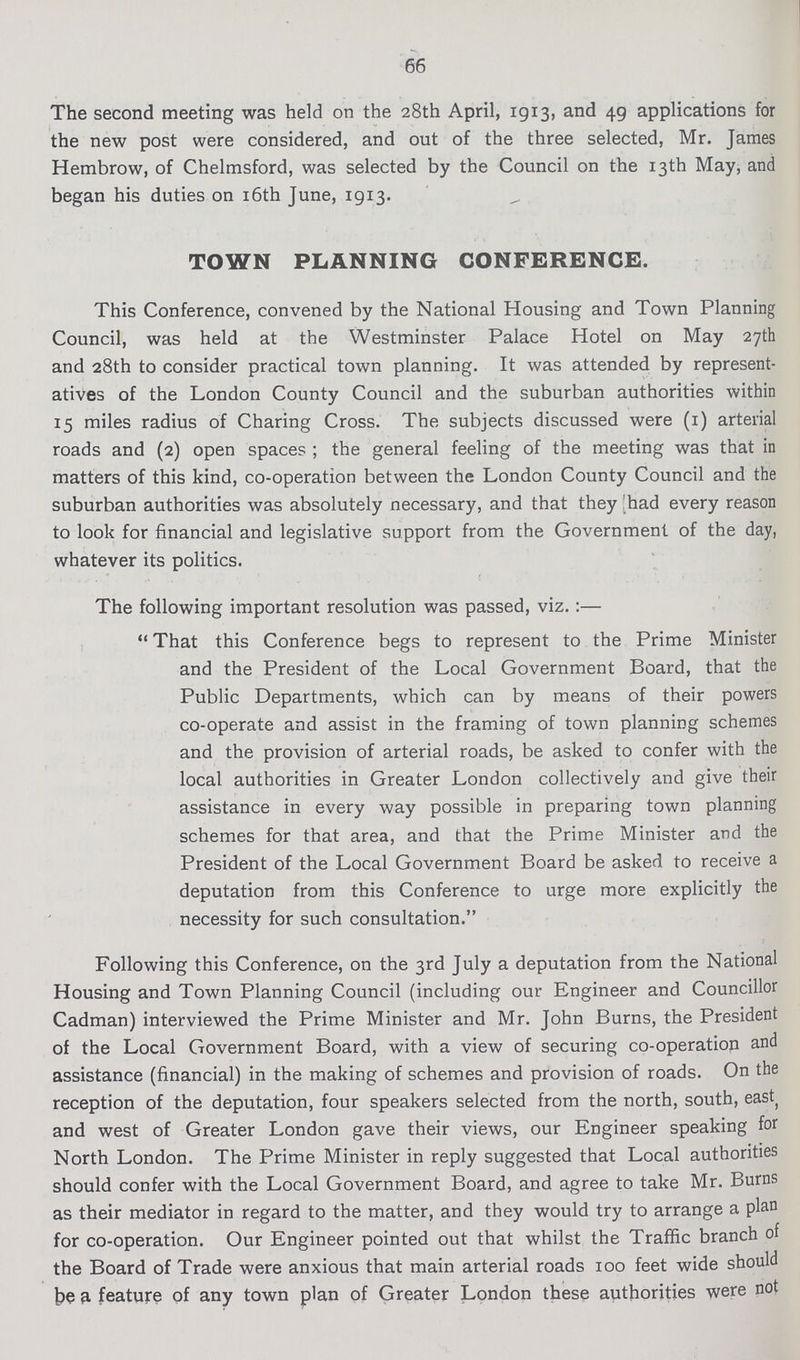 66 The second meeting was held on the 28th April, 1913, and 49 applications for the new post were considered, and out of the three selected, Mr. James Hembrow, of Chelmsford, was selected by the Council on the 13th May, and began his duties on 16th June, 1913. TOWN PLANNING CONFERENCE. This Conference, convened by the National Housing and Town Planning Council, was held at the Westminster Palace Hotel on May 27th and 28th to consider practical town planning. It was attended by represent atives of the London County Council and the suburban authorities within 15 miles radius of Charing Cross. The subjects discussed were (1) arterial roads and (2) open spaces; the general feeling of the meeting was that in matters of this kind, co-operation between the London County Council and the suburban authorities was absolutely necessary, and that they had every reason to look for financial and legislative support from the Government of the day, whatever its politics. The following important resolution was passed, viz.:— That this Conference begs to represent to the Prime Minister and the President of the Local Government Board, that the Public Departments, which can by means of their powers co-operate and assist in the framing of town planning schemes and the provision of arterial roads, be asked to confer with the local authorities in Greater London collectively and give their assistance in every way possible in preparing town planning schemes for that area, and that the Prime Minister and the President of the Local Government Board be asked to receive a deputation from this Conference to urge more explicitly the necessity for such consultation. Following this Conference, on the 3rd July a deputation from the National Housing and Town Planning Council (including our Engineer and Councillor Cadman) interviewed the Prime Minister and Mr. John Burns, the President of the Local Government Board, with a view of securing co-operation and assistance (financial) in the making of schemes and provision of roads. On the reception of the deputation, four speakers selected from the north, south, east and west of Greater London gave their views, our Engineer speaking for North London. The Prime Minister in reply suggested that Local authorities should confer with the Local Government Board, and agree to take Mr. Burns as their mediator in regard to the matter, and they would try to arrange a plan for co-operation. Our Engineer pointed out that whilst the Traffic branch of the Board of Trade were anxious that main arterial roads 100 feet wide should be a feature of any town plan of Greater London these authorities were not