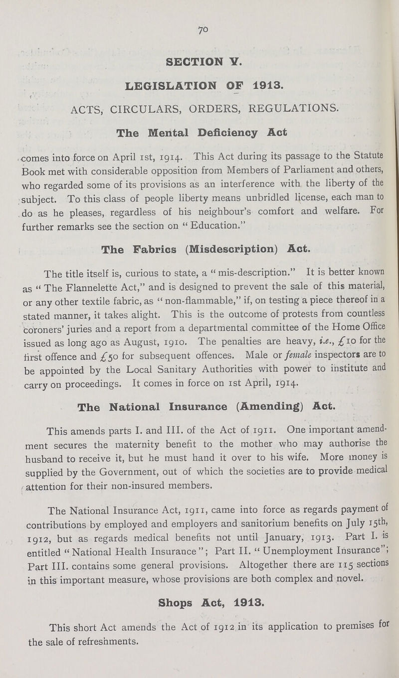 70 SECTION Y. LEGISLATION OF 1913. ACTS, CIRCULARS, ORDERS, REGULATIONS. The Mental Deficiency Act comes into force on April 1st, 1914. This Act during its passage to the Statute Book met with considerable opposition from Members of Parliament and others, who regarded some of its provisions as an interference with the liberty of the subject. To this class of people liberty means unbridled license, each man to do as he pleases, regardless of his neighbour's comfort and welfare. For further remarks see the section on Education. The Fabrics (Misdescription) Act. The title itself is, curious to state, a mis-description. It is better known as The Flannelette Act, and is designed to prevent the sale of this material, or any other textile fabric, as non-flammable, if, on testing a piece thereof in a stated manner, it takes alight. This is the outcome of protests from countless coroners' juries and a report from a departmental committee of the Home Office issued as long ago as August, 1910. The penalties are heavy, i.e., £10 for the first offence and £50 for subsequent offences. Male or female inspectors are to be appointed by the Local Sanitary Authorities with power to institute and carry on proceedings. It comes in force on 1st April, 1914. The National Insurance (Amending) Act. This amends parts I. and III. of the Act of 1911. One important amend ment secures the maternity benefit to the mother who may authorise the husband to receive it, but he must hand it over to his wife. More money is supplied by the Government, out of which the societies are to provide medical attention for their non-insured members. The National Insurance Act, 1911, came into force as regards payment of contributions by employed and employers and sanitorium benefits on July 15th, 1912, but as regards medical benefits not until January, 1913. Part I. is entitled National Health Insurance; Part II. Unemployment Insurance; Part III. contains some general provisions. Altogether there are 115 sections in this important measure, whose provisions are both complex and novel. Shops Act, 1913. This short Act amends the Act of 1912 in its application to premises for the sale of refreshments.