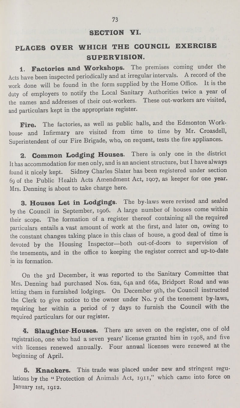 73 SECTION VI. PLACES OVER WHICH THE COUNCIL EXERCISE SUPERVISION. 1. Factories and Workshops. The premises coming under the Acts have been inspected periodically and at irregular intervals. A record of the work done will be found in the form supplied by the Home Office. It is the duty of employers to notify the Local Sanitary Authorities twice a year of the names and addresses of their out-workers. These out-workers are visited, and particulars kept in the appropriate register. Fire. The factories, as well as public halls, and the Edmonton Work house and Infirmary are visited from time to time by Mr. Croasdell, Superintendent of our Fire Brigade, who, on request, tests the fire appliances. 2. Common Lodging Houses. There is only one in the district It has accommodation for men only, and is an ancient structure, but I have always found it nicely kept. Sidney Charles Slater has been registered under section 69 of the Public Health Acts Amendment Act, 1907, as keeper for one year. Mrs. Denning is about to take charge here. 3. Houses Let in Lodgings. The by-laws were revised and sealed by the Council in September, 1906. A large number of houses come within their scope. The formation of a register thereof containing all the required particulars entails a vast amount of work at the first, and later on, owing to the constant changes taking place in this class of house, a good deal of time is devoted by the Housing Inspector—both out-of-doors to supervision of the tenements, and in the office to keeping the register correct and up-to-date in its formation. On the 3rd December, it was reported to the Sanitary Committee that Mrs. Denning had purchased Nos. 62a, 64a and 66a, Bridport Road and was letting them in furnished lodgings. On December 9th, the Council instructed the Clerk to give notice to the owner under No. 7 of the tenement by-laws, requiring her within a period of 7 days to furnish the Council with the required particulars for our register. 5. Slaughter-Houses. There are seven on the register, one of old registration, one who had a seven years' license granted him in 1908, and five with licenses renewed annually. Four annual licenses were renewed at the beginning of April. 5. Knackers. This trade was placed under new and stringent regu lations by the Protection of Animals Act, 1911, which came into force on January 1st, 1912,