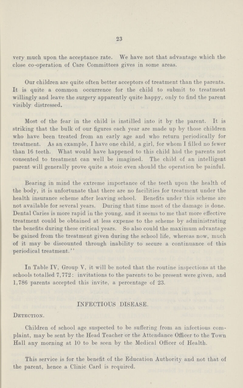 23 very much upon the acceptance rate. We have not that advantage which the close co-operation of Care Committees gives in some areas. Our children are quite often better acceptors of treatment than the parents. It is quite a common occurrence for the child to submit to treatment willingly and leave the surgery apparently quite happy, only to find the parent visibly distressed. Most of the fear in the child is instilled into it by the parent. It is striking that the bulk of our figures each year are made up by those children who have been treated from an early age and who return periodically for treatment. As an example, I have one child, a girl, for whom I filled no fewer than 16 teeth. What would have happened to this child had the parents not consented to treatment can well be imagined. The child of an intelligent parent will generally prove quite a stoic even should the operation be painful. Bearing in mind the extreme importance of the teeth upon the health of the body, it is unfortunate that there are no facilities for treatment under the health insurance scheme after leaving school. Benefits under this scheme arc not available for several years. During that time most of the damage is done. Dental Caries is more rapid in the young, and it seems to me that more effective treatment could be obtained at less expense to the scheme by administrating the benefits during these critical years. So also could the maximum advantage be gained from the treatment given during the school life, whereas now, much of it may be discounted through inability to secure a continuance of this periodical treatment.'' In Table IV, Group V, it will be noted that the routine inspections at the schools totalled 7,772 : invitations to the parents to be present were given, and 1,786 parents accepted this invite, a percentage of 23. INFECTIOUS DISEASE. Detection. Children of school age suspected to be suffering from an infectious com plaint, may be sent by the Head Teacher or the Attendance Officer to the Town Hall any morning at 10 to be seen by the Medical Officer of Health. This service is for the benefit of the Education Authority and not that, of the parent, hence a Clinic Card is required.