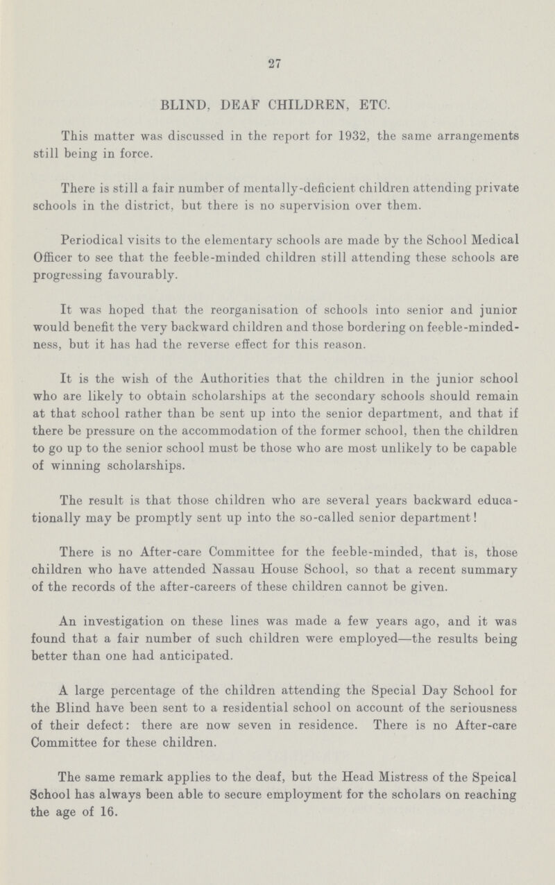 27 BLIND, DEAF CHILDREN, ETC. This matter was discussed in the report for 1932, the same arrangements still being in force. There is still a fair number of mentally-deficient children attending private schools in the district, but there is no supervision over them. Periodical visits to the elementary schools are made by the School Medical Officer to see that the feeble-minded children still attending these schools are progressing favourably. It was hoped that the reorganisation of schools into senior and junior would benefit the very backward children and those bordering on feeble-minded ness, but it has had the reverse effect for this reason. It is the wish of the Authorities that the children in the junior school who are likely to obtain scholarships at the secondary schools should remain at that school rather than be sent up into the senior department, and that if there be pressure on the accommodation of the former school, then the children to go up to the senior school must be those who are most unlikely to be capable of winning scholarships. The result is that those children who are several years backward educa tionally may be promptly sent up into the so-called senior department! There is no After-care Committee for the feeble-minded, that is, those children who have attended Nassau House School, so that a recent summary of the records of the after-careers of these children cannot be given. An investigation on these lines was made a few years ago, and it was found that a fair number of such children were employed—the results being better than one had anticipated. A large percentage of the children attending the Special Day School for the Blind have been sent to a residential school on account of the seriousness of their defect there are now seven in residence. There is no After-care Committee for these children. The same remark applies to the deaf, but the Head Mistress of the Speical School has always been able to secure employment for the scholars on reaching the age of 16.