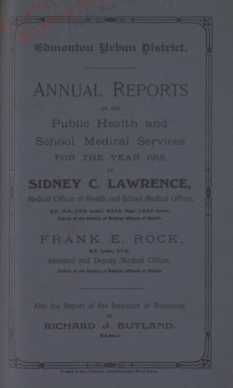 Edmonton Urban District. Annual Reports ON THE Public Health and School Medical Services FOR THE YEAR 1916, SIDNEY C. LAWRENCE, Medical Officer of Health and School Medical Officer, M.B., Ch.B., D P.H. (Lond.), M.R.CS. (Eng.), L.R.CP. (Lond.), Fellow of the Society of Medical Officers of Health. FRANK E. ROCK, M.D. (Lond.), D.P.H., Assistant and Deputy Medical Officer, Fellow of the Society of Medical Officers of Health. Also the Report of the Inspector of Nuisances BY RICHARD J. BUTLAND. M.R.San.I. Crusha & Son, Printers, Tottenham and Wood Green.