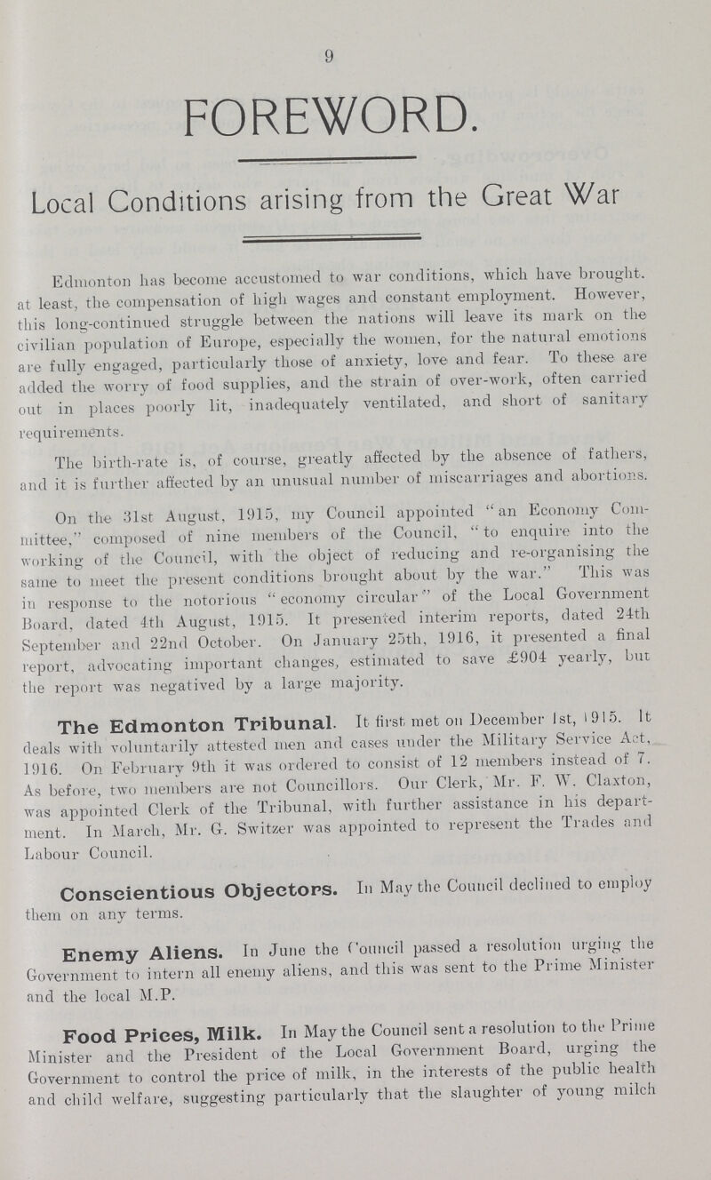 9 foreword. Local Conditions arising from the Great War Edmonton has become accustomed to war conditions, which have brought, at least, the compensation of high wages and constant employment. However, this long-continued struggle between the nations will leave its mark on the civilian population of Europe, especially the women, for the natural emotions are fully engaged, particularly those of anxiety, love and fear. To these are added the worry of food supplies, and the strain of over-work, often carried out in places poorly lit, inadequately ventilated, and short of sanitary requirements. The birth-rate is, of course, greatly affected by the absence of fathers, and it is further affected by an unusual number of miscarriages and abortions. On the 31st August, 1915, my Council appointed an Economy Com mittee, composed of nine members of the Council, to enquire into the working of the Council, with the object of reducing and re-organising the same to meet the present conditions brought about by the war. This was in response to the notorious economy circular of the Local Government Board, dated 4th August, 1915. It presented interim reports, dated 24th September and 22nd October. On January 25th, 1916, it presented a final report, advocating important changes, estimated to save £904 yearly, but the report was negatived by a large majority. The Edmonton Tribunal. It first, met on December 1st, 1915. It deals with voluntarily attested men and cases under the Military Service Act, 1916. On February 9th it was ordered to consist of 12 members instead of 7. As before, two members are not Councillors. Our Clerk, Mr. F. W. Claxton, was appointed Clerk of the Tribunal, with further assistance in his depart ment. In March, Mr. G. Switzer was appointed to represent the Trades and Labour Council. Conscientious Objectors. Ill May the Council declined to employ them on any terms. Enemy Aliens. In June the Council passed a resolution urging the Government to intern all enemy aliens, and this was sent to the Prime Minister and the local M.P. Food Prices, Milk. In May the Council sent a resolution to the Prime Minister and the President of the Local Government Board, urging the Government to control the price of milk, in the interests of the public health and child welfare, suggesting particularly that the slaughter of young milch