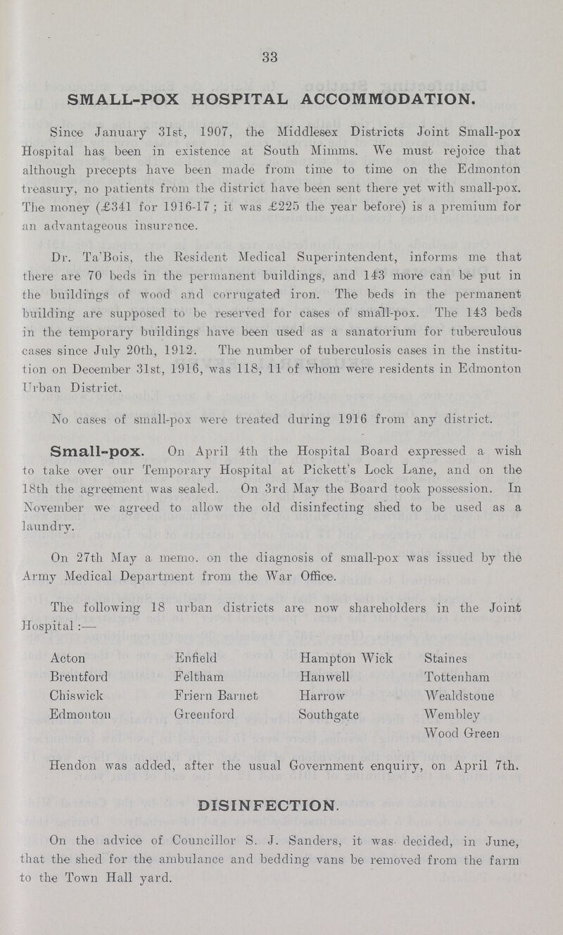 33 SMALL-POX HOSPITAL ACCOMMODATION. Since January 31st, 1907, the Middlesex Districts Joint Small-pox Hospital has been in existence at South Mimms. We must rejoice that although precepts have been made from time to time on the Edmonton treasury, no patients from the district have been sent there yet with small-pox. The money (£341 for 1916-17; it was £225 the year before) is a premium for an advantageous insurance. Dr. Ta'Bois, the Resident Medical Superintendent, informs me that there are 70 beds in the permanent buildings, and 143 more can be put in the buildings of wood and corrugated iron. The beds in the permanent building are supposed to be reserved for cases of small-pox. The 143 beds in the temporary buildings have been used as a sanatorium for tuberculous cases since July 20th, 1912. The number of tuberculosis cases in the institu tion on December 31st, 1916, was 118, 11 of whom were residents in Edmonton Urban District. No cases of small-pox were treated during 1916 from any district. Small-pOX. On April 4th the Hospital Board expressed a wish to take over our Temporary Hospital at Pickett's Lock Lane, and on the 18th the agreement was sealed. On 3rd May the Board took possession. In November we agreed to allow the old disinfecting shed to be used as a laundry. On 27th May a memo. on the diagnosis of small-pox was issued by the Army Medical Department from the War Office. The following 18 urban districts are now shareholders in the Joint Hospital:— Acton Brentford Chiswick Edmonton Enfield Feltham Friern Baniet Greenford Hampton Wick Hanwell Harrow Southgate Staines Tottenham Wealdstone Wembley Wood Green Hendon was added, after the usual Government enquiry, on April 7th. DISINFECTION. On the advice of Councillor S. J. Sanders, it was decided, in June, that the shed for the ambulance and bedding vans be removed from the farm to the Town Hall yard.