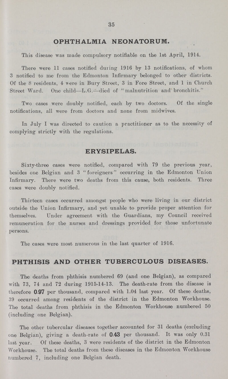 35 OPHTHALMIA NEONATORUM. This disease was made compulsory notifiable on the 1st April, 1914. There were 11 cases notified during 1916 by 13 notifications, of whom 3 notified to me from the Edmonton Infirmary belonged to other districts. Of the 8 residents, 4 vere in Bury Street, 3 in Fore Street, and 1 in Church Street Ward. One child—L.G.—died of malnutrition and bronchitis. Two cases were doubly notified, each by two doctors. Of the single notifications, all were from doctors and none from rnidwives. In July I was directed to caution a practitioner as to the necessity of complying strictly with the regulations. ERYSIPELAS. Sixty-three cases were notified, compared with 79 the previous year, besides one Belgian and 3 foreigners occurring in the Edmonton Union Infirmary. There were two deaths from this cause, both residents. Three cases were doubly notified. Thirteen cases occurred amongst people who were living in our district outside the Union Infirmary, and yet unable to provide proper attention for themselves. Under agreement with the Guardians, my Council received remuneration for the nurses and dressings provided for those unfortunate persons. The cases were most numerous in the last quarter of 1916. PHTHISIS AND OTHER TUBERCULOUS DISEASES. The deaths from phthisis numbered 69 (and one Belgian), as compared with 73, 74 and 72 during 1915-14-13. The death-rate from the disease is therefore 0 97 per thousand, compared with 1.04 last year. Of these deaths, 39 occurred among residents of the district in the Edmonton Workhouse. The total deaths from phthisis in the Edmonton Workhouse numbered 50 (including one Belgian). The other tubercular diseases together accounted for 31 deaths (excluding one Belgian), giving a death-rate of 0.43 per thousand. It was only 0.31 last year. Of these deaths, 3 were residents of the district in the Edmonton Workhouse. The total deaths from these diseases in the Edmonton Workhouse numbered 7, including one Belgian death.