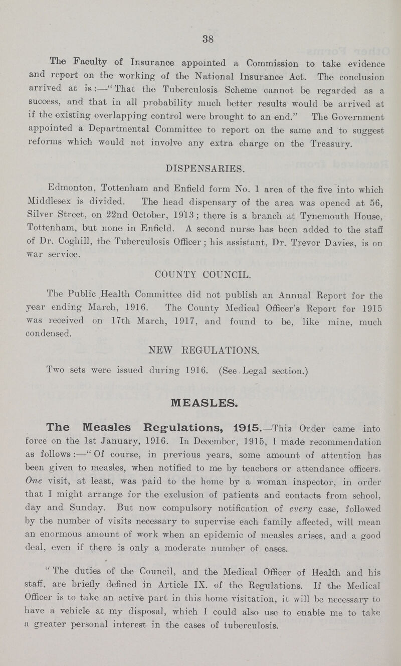 38 The Faculty of Insurance appointed a Commission to take evidence and report on the working of the National Insurance Act. The conclusion arrived at is:—That the Tuberculosis Scheme cannot be regarded as a success, and that in all probability much better results would be arrived at if the existing overlapping control were brought to an end. The Government appointed a Departmental Committee to report on the same and to suggest reforms which would not involve any extra charge on the Treasury. DISPENSARIES. Edmonton, Tottenham and Enfield form No. 1 area of the five into which Middlesex is divided. The head dispensary of the area was opened at 56, Silver Street, on 22nd October, 1913; there is a branch at Tynemouth House, Tottenham, but none in Enfield. A second nurse has been added to the staff of Dr. Coghill, the Tuberculosis Officer; his assistant, Dr. Trevor Davies, is on war service. COUNTY COUNCIL. The Public Health Committee did not publish an Annual Report for the year ending March, 1916. The County Medical Officer's Report for 1915 was received on 17th March, 1917, and found to be, like mine, much condensed. NEW REGULATIONS. Two sets were issued during 1916. (See . Legal section.) MEASLES. The Measles Regulations, 1915.—This Order came into force on the 1st January, 1916. In December, 1915, I made recommendation as follows:—Of course, in previous years, some amount of attention has been given to measles, when notified to me by teachers or attendance officers. One visit, at least, was paid to the home by a woman inspector, in order that I might arrange for the exclusion of patients and contacts from school, day and Sunday. But now compulsory notification of every case, followed by the number of visits necessary to supervise each family affected, will mean an enormous amount of work when an epidemic of measles arises, and a good deal, even if there is only a moderate number of oases.  The duties of the Council, and the Medical Officer of Health and his staff, are briefly defined in Article IX. of the Regulations. If the Medical Officer is to take an active part in this home visitation, it will be necessary to have a vehicle at my disposal, which I could also use to enable me to take a greater personal interest in the cases of tuberculosis.