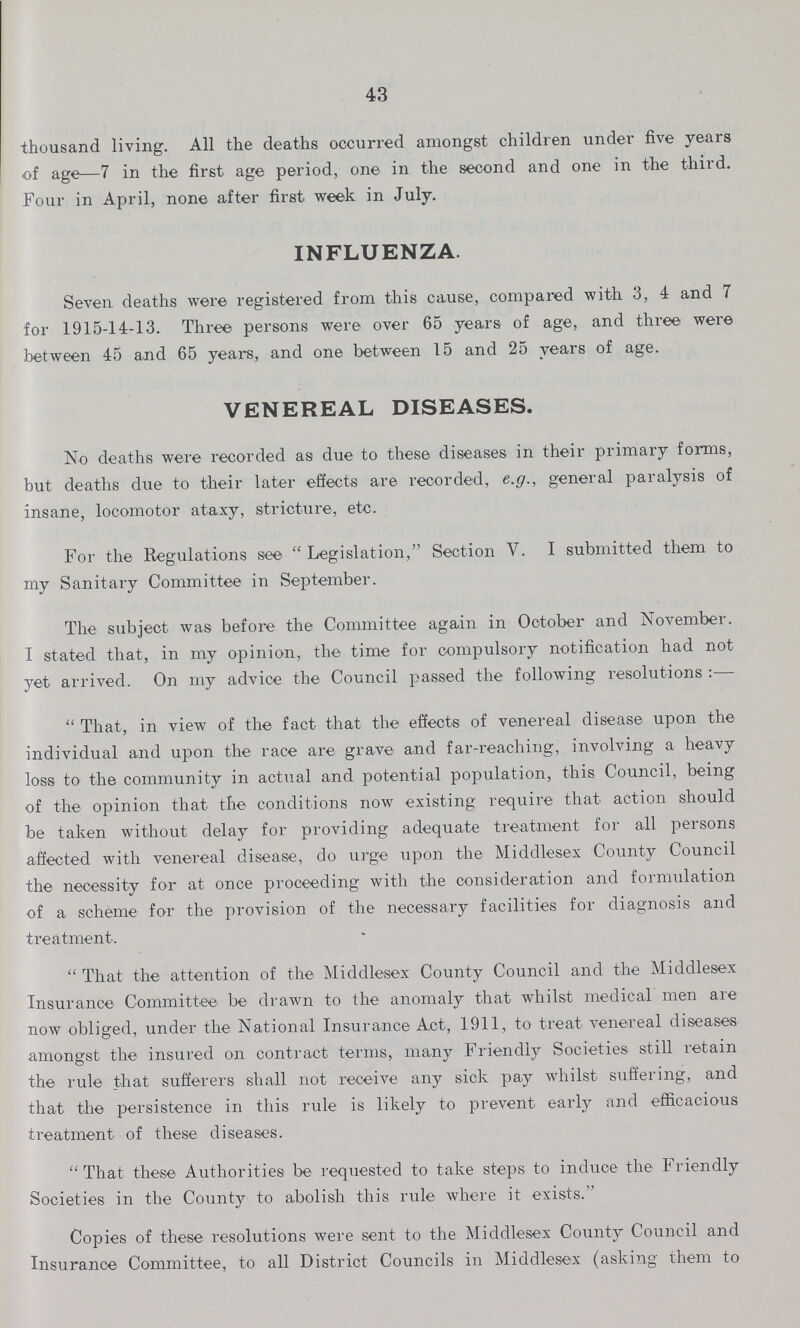 43 thousand living. All the deaths occurred amongst children under five years of age—7 in the first age period, one in the second and one in the third. Four in April, none after first week in July. INFLUENZA Seven deaths were registered from this cause, compared with 3, 4 and 7 for 1915-14-13. Three persons were over 65 years of age, and three were between 45 and 65 years, and one between 15 and 25 years of age. VENEREAL DISEASES. No deaths were recorded as due to these diseases in their primary forms, but deaths due to their later effects are recorded, e.g., general paralysis of insane, locomotor ataxy, stricture, etc. For the Regulations see Legislation, Section V. I submitted them to my Sanitary Committee in September. The subject was before the Committee again in October and November. I stated that, in my opinion, the time for compulsory notification had not yet arrived. On my advice the Council passed the following resolutions:— That, in view of the fact that the effects of venereal disease upon the individual and upon the race are grave and far-reaching, involving a heavy loss to the community in actual and potential population, this Council, being of the opinion that the conditions now existing require that action should be taken without delay for providing adequate treatment for all persons affected with venereal disease, do urge upon the Middlesex County Council the necessity for at once proceeding with the consideration and formulation of a scheme for the provision of the necessary facilities for diagnosis and treatment. That the attention of the Middlesex County Council and the Middlesex Insurance Committee be drawn to the anomaly that whilst medical men are now obliged, under the National Insurance Act, 1911, to treat venereal diseases amongst the insured on contract terms, many Friendty Societies still retain the rule that sufferers shall not receive any sick pay whilst Buffering, and that the persistence in this rule is likely to prevent early and efficacious treatment of these diseases. That these Authorities be requested to take steps to induce the Friendly Societies in the County to abolish this rule where it exists. Copies of these resolutions were sent to the Middlesex County Council and Insurance Committee, to all District Councils in Middlesex (asking them to
