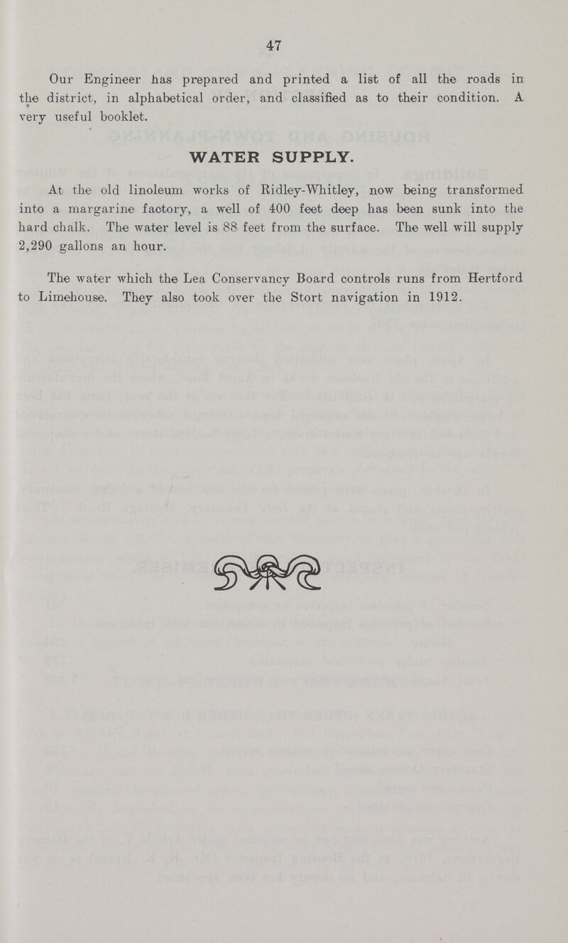 47 Our Engineer has prepared and printed a list of all the roads in the district, in alphabetical order, and classified as to their condition. A very useful booklet. WATER SUPPLY. At the old linoleum works of Ridley-Whitley, now being transformed into a margarine factory, a well of 400 feet deep has been sunk into the hard chalk. The water level is 88 feet from the surface. The well will supply 2,290 gallons an hour. The water which the Lea Conservancy Board controls runs from Hertford to Limehouse. They also took over the Stort navigation in 1912.